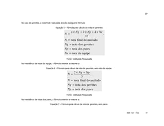 19


No caso de gerentes, a nota final é calculada através da seguinte fórmula:

                                       Equação 5 – Fórmula para cálculo da nota de gerentes

                                                      4 × Ng + 2 × Np + 4 × Ne
                                                  N =                          ,
                                                                  10
                                                  N = nota final do avaliado
                                                  Ng = nota dos gerentes
                                                  Np = nota dos pares
                                                  Ne = nota da equipe
                                                    Fonte: Instituição Pesquisada

Na inexistência de notas da equipe, a fórmula anterior se resume a:

                            Equação 6 – Fórmula para cálculo da nota de gerentes, sem nota da equipe.

                                                         2 × Ng + Np
                                                     N =               ,
                                                               3
                                                     N = nota final do avaliado
                                                     Ng = nota dos gerentes
                                                     Np = nota dos pares
                                                    Fonte: Instituição Pesquisada

Na inexistência de notas dos pares, a fórmula anterior se resume a:

                                 Equação 7 – Fórmula para cálculo da nota de gerentes, sem pares.



                                                                                                        ISSN 1517 - 5421   19
 