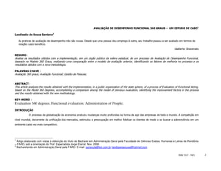 AVALIAÇÃO DE DESEMPENHO FUNCIONAL 360 GRAUS – UM ESTUDO DE CASO1

Laodisséia de Sousa Santana2

    As praticas de avaliação de desempenho não são novas. Desde que uma pessoa deu emprego à outra, seu trabalho passou a ser avaliado em termos de
    relação custo beneficio.
                                                                                                                                            Idalberto Chiavenato

RESUMO:
Analisa os resultados obtidos com a implementação, em um órgão público da esfera estadual, de um processo de Avaliação de Desempenho Funcional,
baseado no Modelo 360 Graus, realizando uma comparação entre o modelo de avaliação anterior, identificando os fatores de melhoria no processo e os
resultados obtidos com a nova metodologia.

PALAVRAS-CHAVE :
Avaliação 360 graus; Avaliação Funcional; Gestão de Pessoas;


ABSTRACT:
This article analyzes the results obtained with the implementation, in a public organization of the state sphere, of a process of Evaluation of Functional Acting,
based on the Model 360 Degrees, accomplishing a comparison among the model of previous evaluation, identifying the improvement factors in the process
and the results obtained with the new methodology.

KEY-WORD :
Evaluation 360 degrees; Functional evaluation; Administration of People;
INTRODUÇÃO
            O processo de globalização da economia produziu mudanças muito profundas na forma de agir das empresas de todo o mundo. A competição em
nível mundial, decorrente da unificação dos mercados, estimulou a preocupação em melhor fidelizar os clientes de modo a se buscar a sobrevivência em um
ambiente cada vez mais competitivo.




1
  Artigo elaborado com vistas à obtenção do título de Bacharel em Administração Geral pela Faculdade de Ciências Exatas, Humanas e Letras de Rondônia
– FARO, sob a orientação do Prof. Especialista Jorge Elarrat. Nov. 2006
2
  Bacharelanda em Administração Geral pela FARO. E-mail: sansoula@bol.com.br laodisseiasousa@hotmail.com

                                                                                                                                                ISSN 1517 - 5421     2
 