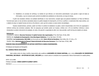 23


              4. Estabeleceu um processo de confiança, na medida em que ofereceu um instrumento automatizado e que garante o sigilo de todas as
                   informações, o que se comprova pelo aumento da adesão dos avaliadores ao instrumento, ao longo do tempo;

             A partir dos resultados colhidos e da validade identificada no novo instrumento; compete agora aos gestores estabelecer um Plano de Melhoria
 Funcional para cada um dos servidores assinalados abaixo do padrão desejado de desempenho, de forma a justificar o investimento feito nesse sentido, com
 o objetivo de atuar no Capital Humano de forma a lhe oferecer o valor que lhe é próprio no atual cenário mercadológico.

             Estudos complementares, portanto, podem ser feitos no sentido de estabelecer as ações a serem empreendidas como forma de capacitação e
 melhoria contínua dos servidores avaliados. Alem de pesquisas que também podem ser levadas a efeitos com o fim de identificar melhorias a serem
 introduzidas no próprio instrumento de avaliação, de modo a lhe garantir a capacidade de aferir com mais precisão o perfil da força de trabalho em estudo.

 Referências
 CHIAVENATO, Idalberto. Recursos Humanos: O capital humano das organizações, 8ª ed. São Paulo: ATLAS, 2004.
 PONTES, B.R. Avaliação de Desempenho: Uma Abordagem Sistêmica, 5ª ed, São Paulo: LTR 1991.
 RONDÔNIA. Lei Complementar 303/2004, de 26 de julho de 2004. Diário Oficial de Rondônia, Porto Velho, RO, nº 1126, p. 79.
 TOLEDO, Flávio, Administração de Pessoal: Desenvolvimento de Recursos Humanos. 6ª ed. São Paulo: ATLAS, 1988.
                          ANEXO II
PARECER PARA ENCAMINHAMENTO DO ARTIGO CIENTÍFICO A BANCA EXAMINADORA.

À Professora da Disciplina de Monografia

Sra. DANIELE MEJIA CAVALCANTE


       Após analise previa do artigo científico desenvolvido pela acadêmica LAODISSÉIA DE SOUSA SANTANA, com o tema AVALIAÇÃO DE DESEMPENHO
FUNCIONAL 360 GRAUS – UM ESTUDO DE CASO , DECLARO que o mesmo está em condições de ser apresentado à Banca Examinadora em sessão pública.


DATA: 12/11/2006
Professor orientador: JORGE ALBERTO ELARRAT CANTO
Assinatura: ______________________________________________


                                                                                                                                      ISSN 1517 - 5421        23
 