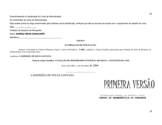 24
Encaminhamento a Coordenação do Curso de Administração.
Ao coordenador do Curso de Administração:
Após analise previa do artigo encaminhado pelo professor acima identificado, verifiquei que este se encontra de acordo com o regulamento de trabalho de curso.
Data: ______/______/_______
Professor da disciplina de Monografia
Nome: DANIELE MEJIA CAVALCANTE
Assinatura_________________________________________
                                                                               ANEXO I

                                                                 AUTORIZAÇÃO DE PUBLICAÇÃO.

          Autorizo a Faculdade de Ciências Humanas, Exatas e Letras de Rondônia – FARO, a publicar o Artigo Cientifico apresentado para obtenção do título de Bacharel em
Administração, livre de quaisquer ônus.

Acadêmica: LAODISSÉIA DE SOUSA SANTANA

                          Tema do Artigo Científico: AVALIAÇÃO DE DESEMPENHO FUNCIONAL 360 GRAUS – UM ESTUDO DE CASO.

                                                              Porto velho (RO), 12 de Novembro   de 2006.

                                                                  _______________________________

                         LAODISSÉIA DE SOUSA SANTANA



                                                                                                                PRIMEIRA VERSÃO
                                                                                                            UNIVERSIDADE FEDERAL DE RONDÔNIA (UFRO)
                                                                                                          CENTRO DE HERMENÊUTICA DO PRESENTE




                                                                                                                                                                      24
 