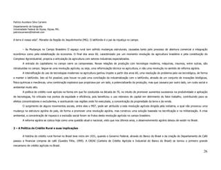 Patrício Aureliano Silva Carneiro
Departamento de Geografia
Universidade Federal de Viçosa, Viçosa, MG.
patriciocarneiro@hotmail.com


A terra é nossa vida”. Morador da Região do Jequitinhonha (MG). O latifúndio é o pai da injustiça no campo.


         – As Mudanças no Campo Brasileiro O espaço rural tem sofrido mudanças estruturais, causadas tanto pelo processo de abertura comercial e integração
econômica como pela estabilização da economia. O final dos anos 60, caracterizado por um momento revolução da agricultura brasileira e pela constituição do
Complexo Agroindustrial, propicia a articulação da agricultura com setores industriais especializados.
         A entrada do capitalismo no campo varre os camponeses. Novas relações de produção com tecnologia moderna, máquinas, insumos, entre outras, são
introduzidas no campo. Segue-se uma revolução agrícola, ou seja, uma reformulação técnica na agricultura, e não uma revolução no sentido de reforma agrária.
         A intensificação do uso de tecnologias modernas na agricultura ganhou ímpeto a partir dos anos 60, uma resolução do problema pela via tecnológica, de forma
a manter o latifúndio. Isto só foi possível, pois houve no país uma conciliação da industrialização com o latifúndio, através de um conjunto de inovações biológicas,
físico-químicas e mecânicas, uma combinação explosiva que propiciava por um lado, a potencializarão da produção, mas que causaria por outro lado, um custo social e
ambiental muito alto.
         A política de crédito rural agrícola na forma em que foi conduzida na década de 70, no intuito de promover aumentos sucessivos na produtividade e aplicação
de tecnologias, foi criticada nos pontos da equidade e eficiência, pois beneficiou o uso intensivo de capital em detrimento do fator trabalho, contribuindo para os
efeitos concentradores e excludentes, e acentuando nas regiões onde foi executada, a concentração da propriedade da terra e da renda.
         O surgimento de alguns movimentos sociais, entre eles o MST, pode ser atribuído a esta revolução agrícola dirigida pela indústria, a qual não provocou uma
mudança na estrutura agrária do país, de forma a promover uma revolução agrária, mas construiu uma solução baseada na tecnificação e na militarização. A crise
ambiental, a concentração de riqueza e a exclusão social foram os frutos desta revolução agrícola no campo brasileiro.
         A reforma agrária se coloca hoje como uma questão atual e nacional, visto que nos últimos anos, o desenvolvimento agrário deixou de existir no Brasil.

2 – A Política de Crédito Rural e suas implicações


         A história do crédito rural formal no Brasil teve início em 1931, quando o Governo Federal, através do Banco do Brasil e da criação do Departamento de Café
passou a financiar compras de café (Guedes Filho, 1999). A CREAI (Carteira de Crédito Agrícola e Industrial do Banco do Brasil) se tornou o primeiro grande
mecanismo de crédito agrícola no Brasil.

                                                                                                                                                                  26
 
