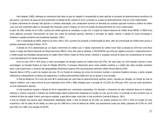 Para Delgado (1985), distingue-se claramente duas fases no que diz respeito à compreensão do setor agrícola no processo de desenvolvimento econômico do
pós-guerra, cujo divisor de águas se situa justamente na década de 60, quando se inicia o processo ou a etapa de desenvolvimento rural de cunho modernizador.
O rápido crescimento do emprego não agrícola e a intensa urbanização, com conseqüente aumento na demanda por produtos agrícolas incentiva a política de crédito
rural, que teve importante papel na articulação dos interesses rurais e urbanos, em torno do projeto de desenvolvimento de cunho modernizador.
A partir de 1965, através da lei 4.289, a política de crédito agrícola se consolidou no país com a criação do Sistema Nacional de Crédito Rural (SNCR). O SNCR tinha
como objetivos principais: financiamento de parte dos custos de produção agrícola, estimular a formação de capital, acelerar a adoção de novas tecnologias e
fortalecer a posição econômica dos produtores (Spolador, 2001).
       Com a implantação do SNCR, observou-se entre 1965 e 1975, aumento da produção e modernização do setor, além da concentração de crédito entre poucos e
grandes produtores (Araújo & Meyer, 1977).
       A década de 70 é caracterizada por um rápido crescimento do crédito rural. O rápido crescimento do Crédito Rural Total na década de 1970 tem como fator
causal a criação dos Planos Nacionais de Desenvolvimento (PND’s). Entre eles pode-se destacar o POLOCENTRO que tinha por objetivo promover o desenvolvimento e
a modernização das atividades agropecuárias da região Centro-Oeste e Oeste de Minas Gerais, mediante a ocupação racional de áreas com características de cerrado,
e seu aproveitamento em escala empresarial.
       Entre os anos 1974 e 1975 houve a maior porcentagem de variação positiva do Crédito Rural (45,77%). Por outro lado, em 1974 também tivemos a maior
porcentagem na Variação Positiva da Taxa de Inflação (90,07%). O processo inflacionário gerou maior subsídio creditício e o crédito não sofria correção monetária
total, o que proporcionou o aumento das desigualdades distributivas (apenas 20% dos produtores obtinham crédito formal) (Barros,1979).
Segundo Barros (1979), a partir de meados dos anos 70, em função da mudança de rumos da economia mundial, a economia brasileira começou a sofrer pressão
inflacionária e desequilíbrios na balança de pagamentos. A política governamental então teve que se ajustar à nova situação.
       O final da década de 70 e início dos anos 80 é caracterizado por outra fase do desenvolvimento agrícola, porém, marcada por retração, em função da crise do
sistema creditício, com a taxa nominal de juros triplicando entre 1978 e 1980, destaque para a variação de 153,33% de 1978 para 1979, mas que ainda apresentou
um bom desempenho agrícola.
       A crise econômica durante a década de 80 foi responsável por movimentos importantes. Por exemplo: o dinamismo do setor industrial deveu-se à indústria
extrativa e mineral, enquanto a indústria de transformação esteve praticamente estagnada em função da crise que foi maior na produção de bens duráveis que na
indústria de bens de capital. Porém, para alguns analistas, a agricultura reagiu muito bem à crise econômica (Lavinas & Nabuco, 1991).
A taxa de inflação que parecia estar relativamente estabilizada desde o final da década de 60 sofre um grande aumento em 1974 e 1976 em função da crise
econômica e não foi capaz de ser detida, ao ponto que em 1980 face à crise do sistema de crédito, ela praticamente quase que dobra, passando de 53,9% em 1979
para 100,2 em 1980, uma variação de 85,9%.

                                                                                                                                                                27
 