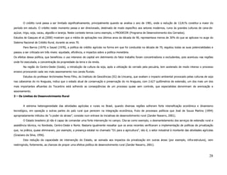 O crédito rural passa a ser limitado significativamente, principalmente quando se analisa o ano de 1981, onde a redução de 13,81% constitui a maior do
período em estudo. O crédito neste momento passa a ser direcionado, destinado de modo específico aos setores modernos, rumo às grandes culturas de cana-de-
açúcar, trigo, soja, cacau, algodão e laranja. Neste contexto temos como exemplo, o PRODECER (Programa de Desenvolvimento dos Cerrados).
Estudos de Gasques et al.(2000) mostram que a média de aplicações nos últimos anos da década de 90, representava menos de 30% do que se aplicava no auge do
Sistema Nacional de Crédito Rural, durante as anos 70.
        Para Barros (1979) e Sayad (1978), a política de crédito agrícola na forma em que foi conduzida na década de 70, esgotou todas as suas potencialidades e
passou a ser criticada em três níveis: equidade, eficiência, e impactos sobre a política monetária.
Os efeitos dessa política, que beneficiou o uso intensivo de capital em detrimento do fator trabalho foram concentradores e excludentes, pois acentuou nas regiões
onde foi executada, a concentração da propriedade da terra e da renda.
        Na região do Centro-Oeste (Goiás), a introdução da cultura da soja, após a utilização do cerrado pela pecuária, tem acelerado de modo intenso o processo
erosivo provocando cada vez mais assoreamento nos canais fluviais.
        Estudos do professor Archimedes Peres Filho, do Instituto de Geociências (IG) da Unicamp, que avaliam o impacto ambiental provocado pelas culturas de soja
nas cabeceiras do rio Araguaia, indica que o estado atual de conservação e preservação do rio Araguaia, com 2.627 quilômetros de extensão, um dos mais um dos
mais importantes afluentes do Tocantins está sofrendo as conseqüências de um processo quase sem controle, que especialistas denominam de arenização e
assoreamento.
3 – Os Limites do Desenvolvimento Rural


        A extrema heterogeneidade das atividades agrícolas e rurais no Brasil, quando diversas regiões sofreram forte intensificação econômica e dinamismo
tecnológico, em oposição a outras partes do país rural que perecem na integração econômica, fruto de processos políticos que José de Souza Martins (1994)
apropriadamente intitulou de “o poder do atraso”, consiste num entrave às iniciativas de desenvolvimento rural (Zander Navarro, 2001).
        O Estado brasileiro já não é capaz de comandar uma forte intervenção no campo. Cita-se como exemplo, o desmantelamento dos serviços de extensão rural e
assistência técnica, no Nordeste, Centro-Oeste e Norte. Bastaria igualmente ressaltar que os anos recentes verificaram a implementação de políticas de privatização
que, na prática, quase eliminaram, por exemplo, a presença estatal no chamado “D1 para a agricultura”, isto é, o setor industrial à montante das atividades agrícolas
(Graziano da Silva, 1996).
        Esta redução da capacidade de intervenção do Estado, se somada aos impactos da privatização em outras áreas (por exemplo, infra-estrutura), vem
restringindo, fortemente, as chances de propor uma efetiva política de desenvolvimento rural (Zander Navarro, 2001).



                                                                                                                                                                 28
 