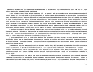 É improvável que haja apoio social amplo e legitimidade política na destinação dos recursos públicos para o desenvolvimento do espaço rural, visto que o país se
urbanizou de forma muito espantosa nas últimas quatro décadas.
        A mídia, frente ao fracasso do projeto neoliberal liderado pelo PSDB e PFL, assumiu o papel de um verdadeiro partido ideológico dos setores dominantes da
sociedade brasileira (MST, 2003). Nas páginas dos jornais e nos noticiários das televisões e rádios, os movimentos sociais são sistematicamente criminalizados. O que
deveria ser considerado um crime é a existência de latifúndios num país em que milhões de pessoas vivem abaixo da linha de pobreza. 4 – Estratégias para superação
dos Limites ao Desenvolvimento Rural Nenhuma estratégia de desenvolvimento rural poderá assentar-se sem uma prioridade ambiental, especialmente no tocante ao
manejo de recursos naturais. A recente crise energética brasileira desnudou, talvez com clareza, que antes de ser decorrente de investimentos insuficientes e/ou
mudanças no regime de chuvas, a redução do potencial energético deriva, isto sim, de uma profunda alteração nos sistemas agrícolas e sua expansão, nas últimas
três ou quatro décadas (Zander Navarro, 2001), a qual seguiu uma lógica ambiental predatória que reduziu dramaticamente a capacidade de absorção hídrica dos
solos brasileiros, eliminando nascentes e afetando a malha de cursos de água e, por extensão a vazão dos rios principais das diferentes bacias hidrográficas.
        O caminho da reforma agrária no Brasil deve passar pela emancipação política do povo (trabalhadores do MST), que não tiveram a possibilidade histórica de
conhecer uma vida digna. A reforma agrária seria condição de dar uma vida digna no intuito de promover a discussão do destino econômico, político e cultural destes
povos, ou seja, a construção de um cidadão emancipado. Caso entendamos a reforma agrária como um processo que conduziria à emancipação política, podemos
deduzir que a mesma estaria gestando as bases para a concretização da cidadania no Brasil.
        O desafio dos movimentos sociais no campo consiste em inserir estes movimentos num enfoque geográfico, do ponto de vista da espacialização e
territorialização. Portanto, estes não podem ser somente movimentos sociais, mas devem ser construídos sobre uma ótica de movimentos sócio-espaciais. As questões
são territoriais e políticas, e não somente econômicas e sociais quando é colocado o problema dos sem-terra, sendo necessário, portanto, construir um território da
reforma agrária em escala nacional.
        É necessária uma aliança pelo desenvolvimento rural, não restritiva do ponto de vista de seus participantes, se o objetivo é de fato garantir um processo de
mudanças que seja nacional, no intuito de concretizar a democracia no país e traçar rumos para reduzir gradativamente as desigualdades sociais e econômicas.
As políticas destinadas à reforma agrária e à pequena agricultura familiar devem ser de caráter regional e de acesso efetivo mais democrático, de forma a corrigir
aspectos concentradores, como o exemplo do PRONAF (Programa Nacional de Fortalecimento da Agricultura Familiar), com recursos fortemente concentrados na
região Sul do país.
        O desenvolvimento do espaço rural, tanto do ponto de visa de uma reforma agrária efetiva, quanto do fortalecimento da agricultura familiar deve fornecer
subsídios para o fortalecimento de um amplo setor de pequenos produtores na agricultura brasileira, consistindo numa necessidade social, econômica e ambiental, na
qual este setor da agricultura se apresenta mais apto para gestão e conservação dos recursos naturais. 5 – ConclusõesA resolução da questão agrária necessita de um



                                                                                                                                                                 29
 