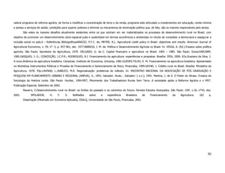 radical programa de reforma agrária, de forma a modificar a concentração de terra e da renda, programa este articulado a investimentos em educação, renda mínima
e acesso a serviços de saúde, condições para superar pobreza e eliminar os mecanismos de dominação política que, de fato, são os maiores responsáveis pelo atraso.
        São estes os maiores desafios atualmente existentes entre os que sonham em ver materializados os processos de desenvolvimento rural no Brasil, com
objetivo de promover um desenvolvimento sócio-espacial justo e sustentável em termos econômicos e ambientais no intuito de consolidar a democracia e assegurar a
inclusão social no país.6 – Referências BibliográficasARAÚJO, P.F.C. de; MEYER, R.L. Agricultural credit policy in Brasil: objectives and results. American Journal of
Agricultural Economics, v. 59, n°. 5, p. 957-961, dec. 1977.BARROS, J. M. de. Política e Desenvolvimento Agrícola no Brasil. In: VEIGA, A. (Ed.) Ensaios sobre política
agrícola. São Paulo: Secretaria da Agricultura, 1979. DELGADO, G. da C. Capital financeiro e agricultura no Brasil: 1965 – 1985. São Paulo: Ícone/UNICAMP,
1985.GASQUES, J. G.; CONCEIÇÃO, J.C.P.R.; RODRIGUES, R.I. Financiamento da agricultura: experiências e propostas. Brasília: IPEA, 2000. 67p.Graziano da Silva, J.
A nova dinâmica da agricultura brasileira. Campinas: Instituto de Economia, Unicamp, 1981.GUEDES FILHO, E. M. Financiamento na agricultura brasileira. Apresentado
no Workshop Instrumentos Públicos e Privados de Financiamento e Gerenciamento de Risco, Piracicaba, 1999.SAYAD, J. Crédito rural no Brasil. Brasília: Ministério da
Agricultura, 1978. 93p.LAVINAS, L.,NABUCO, M.R. Regionalização: problemas de método. In: ENCONTRO NACIONAL DA ASSOCIAÇÃO DE PÓS GRADUAÇÃO E
PESQUISA EM PLANEJAMENTO URBANO E REGIONAL (ANPUR), 4., 1991, Salvador. Anais... Salvador: [ s.n.], 1991. Martins, J. de S. O Poder do Atraso. Ensaios de
Sociologia da História Lenta. São Paulo: Hucitec, 1994.MST, Movimento dos Trabalhadores Rurais Sem Terra. A sociedade apóia a Reforma Agrária e o MST.
Publicação Especial, Setembro de 2003.
        Navarro, Z.Desenvolvimento rural no Brasil: os limites do passado e os caminhos do futuro. Revista Estudos Avançados, São Paulo: USP, v.16, n°43, dez.
2001.         SPOLADOR,       H.     F.    S.    Reflexões     sobre     a     experiência     Brasileira   de     Financiamento      da     Agricultura.   102      p.
        Dissertação (Mestrado em Economia Aplicada), ESALQ, Universidade de São Paulo, Piracicaba, 2001.




                                                                                                                                                                   30
 