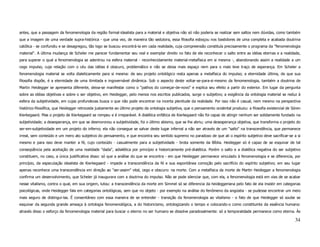 antes, que a passagem da fenomenologia da região formal-idealista para a material e objetiva não só não poderia se realizar sem saltos nem dúvidas, como também
que a imagem de uma verdade supra-histórica - que uma vez, de maneira tão sedutora, essa filosofia esboçou nos bastidores de uma completa e acabada doutrina
católica - se confundiu e se desagregou, tão logo se buscou encontrá-la em cada realidade, cuja compreensão constituía precisamente o programa da "fenomenologia
material". A última mudança de Scheler me parecer fundamentar seu real e exemplar direito no fato de ele reconhecer o salto entre as idéias eternas e a realidade,
para superar o qual a fenomenologia se adentrou na esfera material - reconhecidamente material-metafísica em si mesma -, abandonando assim a realidade a um
cego impulso, cuja relação com o céu das idéias é obscuro, problemático e não se deixa mais espaço nem para o mais leve traço de esperança. Em Scheler a
fenomenologia material se volta dialeticamente para si mesma: de seu projeto ontológico resta apenas a metafísica do impulso; a eternidade última, de que sua
filosofia dispõe, é a eternidade de uma ilimitada e ingovernável dinâmica. Sob o aspecto deste voltar-se-para-si-mesmo da fenomenologia, também a doutrina de
Martin Heidegger se apresenta diferente, deixa-se manifestar como o "pathos do começar-de-novo" e explica seu efeito a partir do exterior. Em lugar da pergunta
sobre as idéias objetivas e sobre o ser objetivo, em Heidegger, pelo menos nos escritos publicados, surge o subjetivo; a exigência da ontologia material se reduz à
esfera da subjetividade, em cujas profundezas busca o que não pode encontrar na incerta plenitude da realidade. Por isso não é casual, nem mesmo na perspectiva
histórico-filosófica, que Heidegger retroceda justamente ao último projeto da ontologia subjetiva, que o pensamento ocidental produziu: a filosofia existencial de Sören
Kierkegaard. Mas o projeto de Kierkegaard se rompeu e é irreparável. A dialética enfática de Kierkegaard não foi capaz de atingir nenhum ser solidamente fundado na
subjetividade; a desesperança, em que se desmoronou a subjetividade, foi o último abismo, que se lhe abriu; uma desesperança objetiva, que transforma o projeto do
ser-em-subjetividade em um projeto do inferno; ela não consegue se salvar deste lugar infernal a não ser através de um "salto" na transcendência, que permanece
irreal, sem conteúdo e um mero ato subjetivo do pensamento, e que encontra seu sentido supremo no paradoxo de que ali o espírito subjetivo deve sacrificar-se a si
mesmo e para isso deve manter a fé, cujo conteúdo - casualmente para a subjetividade - brota somente da Bíblia. Heidegger só é capaz de se esquivar de tal
conseqüência pela aceitação de uma realidade "dada", adialética por princípio e historicamente pré-dialética. Porém o salto e a dialética negativa do ser subjetivo
constituem, no caso, a única justificativa disso: só que a análise do que se encontra - em que Heidegger permanece vinculado à fenomenologia e se diferencia, por
princípio, da especulação idealista de Kierkegaard - impede a transcendência da fé e sua espontânea comoção pelo sacrifício do espírito subjetivo; em seu lugar
apenas reconhece uma transcendência em direção ao "ser-assim" vital, cego e obscuro: na morte. Com a metafísica da morte de Martin Heidegger a fenomenologia
confirma um desenvolvimento, que Scheler já inaugurara com a doutrina do impulso. Não se pode silenciar que, com ela, a fenomenologia está em vias de se acabar
nesse vitalismo, contra o qual, em sua origem, lutou: a transcendência da morte em Simmel só se diferencia da heideggeriana pelo fato de ela insistir em categorias
psicológicas, onde Heidegger fala em categorias ontológicas, sem que no objeto - por exemplo na análise do fenômeno da angústia - se pudesse encontrar um meio
mais seguro de distingui-las. É consentâneo com essa maneira de se entender - transição da fenomenologia ao vitalismo - o fato de que Heidegger só soube se
esquivar da segunda grande ameaça à ontologia fenomenológica, a do historicismo, ontologizando o tempo e colocando-o como constituinte da essência humana:
através disso o esforço da fenomenologia material para buscar o eterno no ser humano se dissolve paradoxalmente: só a temporalidade permanece como eterna. Às

                                                                                                                                                                    34
 