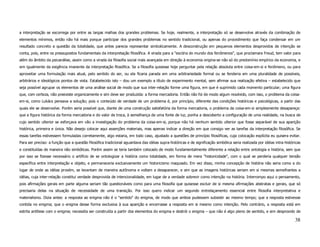 a interpretação se escorrega por entre as largas malhas dos grandes problemas. Se hoje, realmente, a interpretação só se desenvolve através da combinação de
elementos mínimos, então não há mais porque participar dos grandes problemas no sentido tradicional, ou apenas do procedimento que faça condensar em um
resultado concreto a questão da totalidade, que antes parecia representar simbolicamente. A desconstrução em pequenos elementos desprovidos de intenção se
conta, pois, entre os pressupostos fundamentais da interpretação filosófica. A virada para a "escória do mundo dos fenômenos", que proclamara Freud, tem valor para
além do âmbito da psicanálise, assim como a virada da filosofia social mais avançada em direção à economia origina-se não só do predomínio empírico da economia, e
sim igualmente da exigência imanente da interpretação filosófica. Se a filosofia quisesse hoje perguntar pela relação absoluta entre coisa-em-si e fenômeno, ou para
aproveitar uma formulação mais atual, pelo sentido do ser, ou ela ficaria parada em uma arbitrariedade formal ou se fenderia em uma pluralidade de possíveis,
arbitrários e ideológicos pontos de vista. Estabelecido isto – dou um exemplo a título de experimento mental, sem afirmar sua realização efetiva – estabelecido que
seja possível agrupar os elementos de uma análise social de modo que sua inter-relação forme uma figura, em que é suprimido cada momento particular; uma figura
que, com certeza, não preexiste organicamente e sim deve ser produzida: a forma mercadoria. Então não foi de modo algum resolvido, com isso, o problema da coisa-
em-si, como Lukács pensava a solução; pois o conteúdo de verdade de um problema é, por princípio, diferente das condições históricas e psicológicas, a partir das
quais ele se desenvolve. Porém seria possível que, diante de uma construção satisfatória da forma mercadoria, o problema da coisa-em-si simplesmente desapareça:
que a figura histórica da forma mercadoria e do valor de troca, à semelhança de uma fonte de luz, ponha a descoberto a configuração de uma realidade, na busca de
cujo sentido ulterior se esforçava em vão a investigação do problema da coisa-em-si, porque não há nenhum sentido ulterior que fosse separável de sua aparição
histórica, primeira e única. Não desejo colocar aqui asserções materiais, mas apenas indicar a direção em que consigo ver as tarefas da interpretação filosófica. Se
essas tarefas estivessem formuladas corretamente, algo estaria, em todo caso, ajustado a questões de princípio filosóficas, cuja colocação explícita eu quisera evitar.
Para ser preciso: a função que a questão filosófica tradicional aguardava das idéias supra-históricas e de significação simbólica seria realizada por idéias intra-históricas
e constituídas de maneira não simbólicas. Porém assim se teria também colocado de modo fundamentalmente diferente a relação entre ontologia e história, sem que
por isso se fizesse necessário o artifício de se ontologizar a história como totalidade, em forma de mera "historicidade", com o qual se perderia qualquer tensão
específica entre interpretação e objeto, e permaneceria exclusivamente um historicismo maquiado. Em vez disso, minha concepção de história não seria como a do
lugar de onde as idéias provém, se levantam de maneira autônoma e voltam a desaparecer, e sim que as imagens históricas seriam em si mesmas semelhantes a
idéias, cuja inter-relação constitui verdade desprovida de intencionalidade, em lugar de a verdade sobrevir como intenção na história. Interrompo aqui o pensamento,
pois afirmações gerais em parte alguma seriam tão questionáveis como para uma filosofia que quisesse excluir de si mesma afirmações abstratas e gerais, que só
precisaria delas na situação de necessidade de uma transição. Por isso quero indicar um segundo entrelaçamento essencial entre filosofia interpretativa e
materialismo. Dizia antes: a resposta ao enigma não é o "sentido" do enigma, de modo que ambos pudessem subsistir ao mesmo tempo; que a resposta estivesse
contida no enigma; que o enigma desse forma exclusiva à sua aparição e encerrasse a resposta em si mesmo como intenção. Pelo contrário, a resposta está em
estrita antítese com o enigma; necessita ser construída a partir dos elementos do enigma e destrói o enigma – que não é algo pleno de sentido, e sim desprovido de

                                                                                                                                                                         38
 