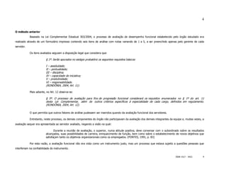 4


O método anterior
            Baseado na Lei Complementar Estadual 303/2004, o processo de avaliação de desempenho funcional estabelecido pelo órgão estudado era
realizado através de um formulário impresso contendo seis itens de análise com notas variando de 1 a 5, a ser preenchido apenas pelo gerente de cada
servidor.

            Os itens avaliados seguiam a disposição legal que considera que:

                         § 1º. Serão apurados no estágio probatório os seguintes requisitos básicos:

                         I – assiduidade;
                         II – pontualidade;
                         III – disciplina;
                         IV – capacidade de iniciativa;
                         V – produtividade;
                         VI – responsabilidade.
                         (RONDÔNIA, 2004, Art. 11).

            Mais adiante, no Art. 12 observa-se:

                         § 5º. O processo de avaliação para fins de progressão funcional considerará os requisitos enumerados no § 1º do art. 11
                         desta Lei Complementar, além de outros critérios específicos à especialidade de cada cargo, definidos em regulamento.
                         (RONDÔNIA, 2004, Art. 12).

            O que permitia que outros fatores de análise pudessem ser inseridos quando da avaliação funcional dos servidores.

            Entretanto, neste processo, os demais componentes do órgão não participavam da avaliação dos demais integrantes da equipe e, muitas vezes, a
avaliação sequer era apresentada ao servidor avaliado, negando a visão na qual:

                                Durante a reunião de avaliação, o superior, numa atitude positiva, deve conversar com o subordinado sobre os resultados
                         alcançados, suas possibilidades de carreira, enriquecimento de função, bem como sobre o estabelecimento de novos objetivos que
                         satisfaçam tanto os objetivos organizacionais como os empregados. (PONTES, 1991, p. 83)

            Por esta razão, a avaliação funcional não era vista como um instrumento justo, mas um processo que estava sujeito a questões pessoais que
interferiam na confiabilidade do instrumento.


                                                                                                                                 ISSN 1517 - 5421      4
 