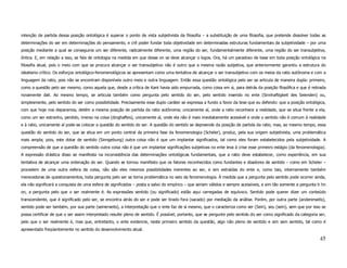 intenção de partida dessa posição ontológica é superar o ponto de vista subjetivista da filosofia – a substituição de uma filosofia, que pretende dissolver todas as
determinações do ser em determinações do pensamento, e crê poder fundar toda objetividade em determinadas estruturas fundamentais da subjetividade – por uma
posição mediante a qual se conseguiria um ser diferente, radicalmente diferente, uma região do ser, fundamentalmente diferente, uma região do ser transubjetiva,
ôntica. E, em relação a isso, se fala de ontologia na medida em que desse on se deve alcançar o logos. Ora, há um paradoxo de base em toda posição ontológica na
filosofia atual, pois o meio com que se procura alcançar o ser transubjetivo não é outro que a mesma razão subjetiva, que anteriormente garantiu a estrutura do
idealismo crítico. Os esforços ontológico-fenomenológicos se apresentam como uma tentativa de alcançar o ser transubjetivo com os meios da ratio autônoma e com a
linguagem da ratio, pois não se encontram disponíveis outro meio e outra linguagem. Então essa questão ontológica pelo ser se articula de maneira dupla: primeiro,
como a questão pelo ser mesmo, como aquela que, desde a crítica de Kant havia sido empurrada, como coisa em si, para detrás da posição filosófica e que é retirada
novamente dali. Ao mesmo tempo, se articula também como pergunta pelo sentido do ser, pelo sentido inserido no ente (Sinnhaftigkeit des Seienden) ou,
simplesmente, pelo sentido do ser como possibilidade. Precisamente esse duplo caráter se expressa a fundo a favor da tese que eu defendo: que a posição ontológica,
com que hoje nos deparamos, detém a mesma posição de partida da ratio autônoma; unicamente aí, onde a ratio reconhece a realidade, que se situa frente a ela,
como um ser estranho, perdido, imerso na coisa (dinghaftes), unicamente aí, onde ela não é mais imediatamente acessível e onde o sentido não é comum à realidade
e à ratio, unicamente aí pode-se colocar a questão do sentido do ser. A questão do sentido se depreende da posição de partida da ratio, mas, ao mesmo tempo, essa
questão do sentido do ser, que se situa em um ponto central da primeira fase da fenomenologia (Scheler), produz, pela sua origem subjetivista, uma problemática
mais ampla; pois, este dotar de sentido (Sinngebung) outra coisa não é que um implantar significados, tal como eles foram estabelecidos pela subjetividade. A
compreensão de que a questão do sentido outra coisa não é que um implantar significações subjetivas no ente leva à crise esse primeiro estágio (da fenomenologia).
A expressão drástica disso se manifesta na inconsistência das determinações ontológicas fundamentais, que a ratio deve estabelecer, como experiência, em sua
tentativa de alcançar uma ordenação do ser. Quando se tornou manifesto que os fatores reconhecidos como fundantes e doadores de sentido – como em Scheler –
procedem de uma outra esfera da coisa, não são eles mesmos possibilidades inerentes ao ser, e sim extraídas do ente e, como tais, internamente também
merecedoras de questionamentos, toda pergunta pelo ser se torna problemática no seio da fenomenologia. À medida que a pergunta pelo sentido pode ocorrer ainda,
ela não significará a conquista de uma esfera de significados – posta a salvo do empírico – que seriam válidos e sempre acessíveis, e sim tão somente a pergunta ti hn
on, a pergunta pelo que o ser realmente é. As expressões sentido (ou significado) estão aqui carregadas de equívoco. Sentido pode querer dizer um conteúdo
transcendente, que é significado pelo ser, se encontra atrás do ser e pode ser tirado fora (sacado) por mediação da análise. Porém, por outra parte (andererseits),
sentido pode ser também, por sua parte (seinerseits), a interpretação que o ente faz de si mesmo, que o caracteriza como ser (Sein), seu (sein), sem que por isso se
possa certificar de que o ser assim interpretado resulte pleno de sentido. É possível, portanto, que se pergunte pelo sentido do ser como significado da categoria ser,
pelo que o ser realmente é, mas que, entretanto, o ente evidencie, neste primeiro sentido da questão, algo não pleno de sentido e sim sem sentido, tal como é
apresentado freqüentemente no sentido do desenvolvimento atual.

                                                                                                                                                                   45
 