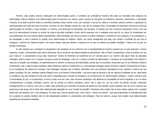 Primeiro, este projeto continua (esboçado) em determinações gerais. O problema da contingência histórica não pode ser dominado pela categoria da
historicidade. Pode-se elaborar uma determinação geral da estrutura do vivente, porém quando se interpreta um fenômeno particular, suponhamos, a Revolução
Francesa, lá se pode encontrar todos os momentos possíveis desse vivente, como, por exemplo, o que já foi, retorna, é acolhido; pode-se verificar o significado da
espontaneidade que brota dos seres humanos, encontrar as inter-relações causais etc, mas não se consegue levar a facticidade da Revolução Francesa às extremas
determinações do ser-fático, e dela resultará, no máximo, uma dimensão de facticidade, que esmaece. É evidente que não é nenhuma descoberta minha e sim que
isso já foi demonstrado há tempo no interior da própria discussão ontológica. Porém não foi expresso com a realidade como aqui fiz, ou, antes, foi retrabalhado em
sua problemática de uma maneira rápida (ausweghafte): toda facticidade, que não se encaixa no projeto ontológico, é incluída em uma categoria, a de contingência, a
de casualidade, e esta é acolhida no projeto como determinação do histórico. Porém, por muito conseqüente que seja, isso contém a confissão de que não se
conseguiu o domínio do material empírico. Ao mesmo tempo, esse giro oferece o esquema de um giro no interior da questão ontológica. Trata-se de um giro em
direção à tautologia.
        Eu não entendo que o propósito do pensamento neo-ontológico de se conformar com a inacessibilidade do empírico proceda vez ou outra segundo o mesmo
esquema, a saber: precisamente onde alguns elementos não se encaixam nas determinações do pensamento, não se fazem transparentes, antes se plantam em seu
puro "estar-aí", é precisamente aí que esse "plantar-se" mesmo do fenômeno se transforma em um conceito geral e se imprime nele algum título de dignidade
ontológica. Assim sucede com o conceito ser-para-a-morte de Heidegger e até com o próprio conceito de historicidade. O problema da reconciliação entre história e
natureza na posição neo-ontológica, só aparentemente se resolveu na estrutura da historicidade, porque aqui se reconhece certamente que há um fenômeno histórico
fundamental, mas a determinação ontológica desse fenômeno histórico fundamental ou a interpretação ontológica desse fenômeno histórico fundamental se frustra,
ao se transfigurar ela mesma em ontologia. Para Heidegger acontece que a história, entendida como uma estrutura abrangente do ser, significa o mesmo que sua
própria ontologia. Por isso, antíteses opacas (frágeis) como a de história e historicidade – nas quais nada se esconde a não ser algumas qualidades do ser, observadas
na existência, que são retiradas do ente para serem transpostas para o âmbito da ontologia e se transformarem em determinação ontológica – podem contribuir para
a interpretação do que, no fundamental, se torna a dizer uma vez mais. Esse momento tautológico não depende da casualidade da forma linguística e sim se adere
necessariamente à posição ontológica mesma, que se prende ao esforço ontológico, porém não é capaz de, por seu ponto de partida racional, interpretar
ontologicamente a si mesma, como ela é; a saber, algo produzido por e derivado da posição de partida da ratio idealista. Quero explicitar isso. Se há um caminho que
possa levar mais longe, ele só pode estar objetivamente esboçado em uma "revisão da questão". Entretanto esta revisão não se deve realizar apenas com a posição
historicista mas também com a neo-ontológica. Em todo caso, deve-se apontar aqui, como indício – porque me parece – que essa problemática é levantada pelo fato
de a posição de partida idealista não ter sido abandonada também no pensamento neo-ontológico. Para ser preciso: porque nele existem duas determinações
específicas do pensamento idealista.



                                                                                                                                                                  47
 