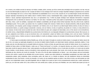 em si mesma, uma unidade concreta da natureza e da história. Unidade, porém, concreta, que não se oriente pela contradição entre ser-possível e ser-real, mas que
se nutra das determinações do próprio ser real. O projeto de história na nova ontologia só tem chance de conseguir dignidade ontológica e perspectiva de se converter
em uma interpretação real do ser, se não se dirigir radicalmente às possibilidades do ser e sim ao ente, enquanto tal, em sua determinação concreta intra-histórica.
Qualquer separação (Aussonderung) entre estática natural e dinâmica histórica conduz à absolutizações falsas, qualquer separação (Absonderung) entre dinâmica
histórica e natural, assentada insuperavelmente nela, leva a um espiritualismo mau. É mérito da posição ontológica haver elaborado internamente o insuperável
entrelaçamento entre os elementos da natureza e da história. Por outro lado, é necessário purificar esse projeto da representação de uma totalidade abarcadora e,
além disso, criticar, a partir da realidade, a separação entre realidade e possibilidade, pois até agora ambas tombam separadas. Estas são, antes de tudo, exigências
metodológicas gerais. Tem-se, porém, que postular mais. Se a questão da relação entre natureza e história deve ser colocada seriamente, então ela apenas oferece
uma perspectiva, como resposta, quando consegue compreender o ser histórico como um ser natural em sua determinação histórica extrema, lá onde, ele mesmo, é
maximamente histórico, ou quando consegue compreender a natureza, como ser histórico, lá onde, em aparência, ela persiste em si mesma, no mais profundo de si,
como natureza. Já não se trata mais de conceber toto coelo o fato da história em geral, sob a categoria de historicidade, como um fato natural e sim de retransformar,
em sentido inverso, a disponibilidade (Gefügtheit) dos acontecimentos intra-históricos em uma disposição (Gefügtsein) de acontecimentos naturais. Não é procurar um
ser puro, subjacente ao ser histórico, ou que se encontraria nele, e sim compreender o próprio ser histórico como ontológico, isto é, como ser natural. Transformar
assim, em sentido inverso, a história concreta em natureza dialética é a tarefa da ontológica mudança de orientação (Umorientierung) da filosofia da história: a idéia
da história natural.
        II. Partirei agora da problemática histórico-filosófica que, de fato, tem levado à formação do conceito de história natural. A concepção de história natural não
caiu do céu e sim possui sua legitimação obrigatória em uma área do trabalho histórico-filosófico com determinado material, sobretudo, atualmente, estético. O mais
simples, para dar uma idéia desse tipo de concepção histórica da natureza, é indicar as fontes, das quais brota esse conceito de história natural. Vou me reportar aos
trabalhos de Georg Lukács e de Walter Benjamin. Lukács usou na "Theorie des Romans" um conceito, o de segunda natureza, que conduz ao de História natural. A
base desse conceito de segunda natureza é este: Lukács apresenta uma idéia geral histórico-filosófica, a de um mundo pleno de sentido e um mundo vazio de sentido
(mundo imediato e mundo alienado, mundo da mercadoria) e tenta representar esse mundo alienado. Esse mundo, como mundo das coisas criadas pelos homens e
danificadas por eles, denomina ele mundo da convenção. "Ali onde os fins não são dados imediatamente, as figuras – que a alma (psique), pela sua humanização,
encontra como cenário e suporte de sua atividade entre os seres humanos – perdem suas raízes evidentes em necessidades suprapessoais, que devem existir; elas
simplesmente existem, talvez onipotentes, talvez corrompidas, porém não trazem em si a benção do absoluto, nem são receptáculos naturais da interioridade
transbordante da alma. Elas formam o mundo da convenção: um mundo, de cuja onipotência apenas se subtrai o mais íntimo da alma; que está presente por toda
parte em uma multiplicidade invisível; cuja estrita legalidade, tanto em relação ao ser quanto ao devir se torna necessariamente evidente para o sujeito cognoscente,
porém que, com todo esse caráter de lei, não se oferece nem como sentido para o sujeito, que busca uma finalidade, nem como material para aquele que atua na

                                                                                                                                                                    49
 
