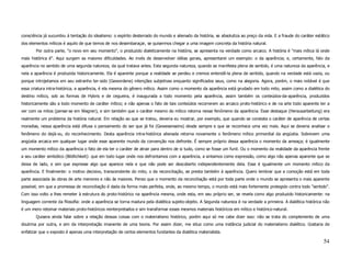 consciência já sucumbiu à tentação do idealismo: o espírito desterrado do mundo e alienado da história, se absolutiza ao preço da vida. E a fraude do caráter estático
dos elementos míticos é aquilo de que temos de nos desembaraçar, se quisermos chegar a uma imagem concreta da história natural.
       Por outra parte, "o novo em seu momento", o produzido dialeticamente na história, se apresenta na verdade como arcaico. A história é "mais mítica lá onde
mais histórica é". Aqui surgem as maiores dificuldades. Ao invés de desenvolver idéias gerais, apresentarei um exemplo: o da aparência; e, certamente, falo da
aparência no sentido de uma segunda natureza, da qual tratava antes. Esta segunda natureza, quando se manifesta plena de sentido, é uma natureza da aparência, e
nela a aparência é produzida historicamente. Ela é aparente porque a realidade se perdeu e cremos entendê-la plena de sentido, quando na verdade está vazia, ou
porque introjetamos em seu estranho ter-sido (Gewordene) intenções subjetivas enquanto significados seus, como na alegoria. Agora, porém, o mais notável é que
essa criatura intra-histórica, a aparência, é ela mesma do gênero mítico. Assim como o momento da aparência está grudado em todo mito, assim como a dialética do
destino mítico, sob as formas de Hybris e de cegueira, é inaugurada a todo momento pela aparência, assim também os conteúdos-da-aparência, produzidos
historicamente são a todo momento de caráter mítico; e não apenas o fato de tais conteúdos recorrerem ao arcaico proto-histórico e de na arte todo aparente ter a
ver com os mitos (pense-se em Wagner), e sim também que o caráter mesmo do mítico retorna nesse fenômeno da aparência. Esse destaque (Herausarbeitung) era
realmente um problema da história natural. Em relação ao que se tratou, deveria eu mostrar, por exemplo, que quando se constata o caráter de aparência de certas
moradias, nessa aparência está difusa o pensamento do ser que já foi (Gewesenseins) desde sempre e que se reconhece uma vez mais. Aqui se deveria analisar o
fenômeno do dejà-vu, do reconhecimento. Desta aparência intra-histórica alienada retorna novamente o fenômeno mítico primordial da angústia. Sobrevem uma
angústia arcaica em qualquer lugar onde esse aparente mundo da convenção nos defronte. É sempre próprio dessa aparência o momento da ameaça; é igualmente
um momento mítico da aparência o fato de ela ter o caráter de atrair para dentro de si tudo, como se fosse um funil. Ou o momento da realidade da aparência frente
a seu caráter simbólico (Bildlichkeit): que em todo lugar onde nos defrontamos com a aparência, a sintamos como expressão, como algo não apenas aparente que se
deixa de lado, e sim que expresse algo que aparece nela e que não pode ser descoberto independentemente dela. Esse é igualmente um momento mítico da
aparência. E finalmente: o motivo decisivo, transcendente do mito, o da reconciliação, se presta também à aparência. Quero lembrar que a comoção está em toda
parte associada às obras de arte menores e não às maiores. Penso que o momento da reconciliação está por toda parte onde o mundo se apresenta o mais aparente
possível; em que a promessa de reconciliação é dada da forma mais perfeita, onde, ao mesmo tempo, o mundo está mais fortemente protegido contra todo "sentido".
Com isso volto a lhes remeter à estrutura do proto-histórico na aparência mesma, onde esta, em seu próprio ser, se revela como algo produzido historicamente: na
linguagem corrente da filosofia: onde a aparência se torna madura pela dialética sujeito-objeto. A Segunda natureza é na verdade a primeira. A dialética histórica não
é um mero retomar materiais proto-históricos reinterpretados e sim transformar esses mesmos materiais históricos em mítico e histórico-natural.
       Quisera ainda falar sobre a relação dessas coisas com o materialismo histórico, porém aqui só me cabe dizer isso: não se trata do complemento de uma
doutrina por outra, e sim da interpretação imanente de uma teoria. Por assim dizer, me situo como uma instância judicial do materialismo dialético. Gostaria de
enfatizar que o exposto é apenas uma interpretação de certos elementos fundantes da dialética materialista.

                                                                                                                                                                  54
 