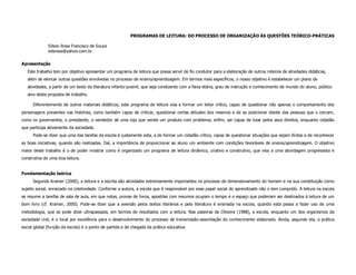 PROGRAMAS DE LEITURA: DO PROCESSO DE ORGANIZAÇÃO ÀS QUESTÕES TEÓRICO-PRÁTICAS

              Edson Rosa Francisco de Souza
              edsrosa@yahoo.com.br

Apresentação
   Este trabalho tem por objetivo apresentar um programa de leitura que possa servir de fio condutor para a elaboração de outros roteiros de atividades didáticas,
   além de elencar outras questões envolvidas no processo de ensino/aprendizagem. Em termos mais específicos, o nosso objetivo é estabelecer um plano de
   atividades, a partir de um texto da literatura infanto-juvenil, que seja condizente com a faixa etária, grau de instrução e conhecimento de mundo do aluno, público
   alvo desta proposta de trabalho.

      Diferentemente de outros materiais didáticos, este programa de leitura visa a formar um leitor crítico, capaz de questionar não apenas o comportamento dos
personagens presentes nas histórias, como também capaz de criticar, questionar certas atitudes dos mesmos e de se posicionar diante das pessoas que o cercam,
como os governantes, o presidente, o vendedor de uma loja que vende um produto com problema; enfim, ser capaz de lutar pelos seus direitos, enquanto cidadão
que participa ativamente da sociedade.
      Pode-se dizer que uma das tarefas da escola é justamente esta, a de formar um cidadão crítico, capaz de questionar situações que sejam ilícitas e de reconhecer
as boas iniciativas, quando são realizadas. Daí, a importância de proporcionar ao aluno um ambiente com condições favoráveis de ensino/aprendizagem. O objetivo
maior deste trabalho é o de poder mostrar como é organizado um programa de leitura dinâmico, criativo e construtivo, que visa a uma abordagem progressista e
construtiva de uma boa leitura.


Fundamentação teórica
      Segundo Kramer (2000), a leitura e a escrita são atividades extremamente importantes no processo de dimensionamento do homem e na sua constituição como
sujeito social, enraizado na coletividade. Conforme a autora, a escola que é responsável por esse papel social do aprendizado não o tem cumprido. A leitura na escola
se resume a tarefas de sala de aula, em que notas, provas de livros, apostilas com resumos ocupam o tempo e o espaço que poderiam ser destinados à leitura de um
bom livro (cf. Kramer, 2000). Pode-se dizer que a aversão pelos textos literários e pela literatura é ensinada na escola, quando esta passa a fazer uso de uma
metodologia, que se pode dizer ultrapassada, em termos de resultados com a leitura. Nas palavras de Oliveira (1988), a escola, enquanto um dos organismos da
sociedade civil, é o local por excelência para o desenvolvimento do processo de transmissão-assimilação do conhecimento elaborado. Ainda, segundo ela, a prática
social global (função da escola) é o ponto de partida e de chegada da prática educativa.
 