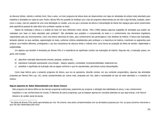 de discurso (direto, indireto e indireto livre). Para o autor, um bom programa de leitura deve ser desenvolvido com base em atividades do próprio texto abordado para
trabalhos e atividades em salas de aula. Porém, Breves filho faz questão de enfatizar que o tipo de programa desenvolvido por ele não é algo fechado, acabado, assim
como o nosso, mas sim passível de uma nova delineação ou revisão, uma vez que o processo de leitura e interpretação de textos tem espaços para serem preenchidos
pela experiência pessoal de cada leitor e/ou professor exposto ao texto.
       Depois de realizadas a leitura e a análise do texto em seus diferentes níveis, Breves Filho (1996) destaca algumas sugestões de atividades que podem ser
realizadas com base no texto abordado pelo professor4. São atividades que propõem a compreensão do texto e o conhecimento dos elementos lingüísticos
responsáveis pelo seu funcionamento, como uma leitura silenciosa do texto, para conhecimento dos personagens e dos detalhes da história. A leitura das ilustrações,
tentando abstrair os seus sentidos, segmentação do texto, conforme critérios estabelecidos pelo professor e a reescritura da história, invertendo os segmentos para
produzir uma história diferente, privilegiando o uso dos mecanismos do discurso direto e indireto livre, como forma de produção de efeito de sentido: objetividade e
subjetividade.
       Um aspecto que também é levantado por Breves Filho é a importância do significado contido nas ilustrações da história. Segundo ele, a ilustração possui, em
geral, três funções:

       a) descritiva: ilustração descrevendo animais, pessoas, cenários etc;
       b) expressiva: ilustração expressando uma emoção – alegria, espanto, curiosidade, incompreensibilidade, isolamento etc;
       c) simbólica: o significado da ilustração não se esgota conforme o que foi representado, permitindo outras interpretações.

       Como base teórica para o presente programa de leitura, que ora se apresenta, deverão constar, em seu conteúdo programático, algumas das atividades
propostas por Breves Filho (op. cit.), sendo complementada por outras mais, propostas por nós, dada a necessidade do tipo de texto abordado e o conteúdo do
mesmo.


Alguns aspectos do Saber Sistematizado e do Senso Comum
    Este programa de leitura difere-se dos demais programas tradicionais, justamente por propiciar a utilização das habilidades do aluno, o seu conhecimento
    lingüístico e o seu conhecimento de mundo. É diferente de outros programas, que se baseiam apenas em conceitos abstratos do que seja ensinar, criar futuros
    leitores e do caráter social da escola.

4
 As idéias de Breves Filho serão aproveitadas por nós. No entanto, elas serão complementadas com as atividades propostas por nós, as quais achamos relevantes e
que não são trabalhadas pelo autor.

                                                                                                                                                                  59
 