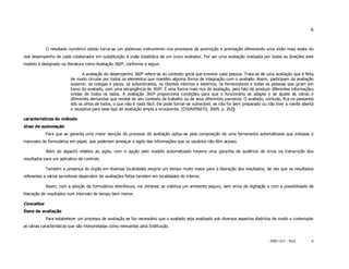 6


            O resultado numérico obtido torna-se um poderoso instrumento nos processos de promoção e premiação oferecendo uma visão mais exata do
real desempenho de cada colaborador em substituição à visão totalitária de um único avaliador. Por ser uma avaliação realizada por todas as direções este
modelo é designado na literatura como Avaliação 360º, conforme a seguir:

                                A avaliação do desempenho 360º refere-se ao contexto geral que envolve cada pessoa. Trata-se de uma avaliação que é feita
                          de modo circular por todos os elementos que mantêm alguma forma de integração com o avaliado. Assim, participam da avaliação
                          superior, os colegas e pares, os subordinados, os clientes internos e externos, os fornecedores e todas as pessoas que giram em
                          torno do avaliado, com uma abrangência de 360º. É uma forma mais rica de avaliação, pelo fato de produzir diferentes informações
                          vindas de todos os lados. A avaliação 360ª proporciona condições para que o funcionário se adapte e se ajuste às várias e
                          diferentes demandas que recebe de seu contexto de trabalho ou de seus diferentes parceiros. O avaliado, contudo, fica na passarela
                          sob os olhos de todos, o que não é nada fácil. Ele pode tornar-se vulnerável, se não for bem preparado ou não tiver a mente aberta
                          e receptiva para esse tipo de avaliação ampla e envolvente. (CHIAVENATO, 2004, p. 262)

características do método
Grau de automação
            Para que se garanta uma maior isenção do processo de avaliação optou-se pela composição de uma ferramenta automatizada que evitasse o
manuseio de formulários em papel, que poderiam ameaçar o sigilo das informações que os usuários não têm acesso.

            Além do aspecto relativo ao sigilo, com a opção pelo modelo automatizado haveria uma garantia de ausência de erros na transcrição dos
resultados para um aplicativo de controle.

            Também a presença do órgão em diversas localidades exigiria um tempo muito maior para a liberação dos resultados, de vez que os resultados
referentes a vários servidores dependem de avaliações feitas também em localidades do interior.

            Assim, com a adoção de formulários eletrônicos, via intranet, se viabiliza um ambiente seguro, sem erros de digitação e com a possibilidade de
liberação de resultados num intervalo de tempo bem menor.

Conceitos
Itens de avaliação
            Para estabelecer um processo de avaliação se faz necessário que o avaliado seja analisado sob diversos aspectos distintos de modo a contemplar
as várias características que são interpretadas como relevantes pela Instituição.


                                                                                                                                    ISSN 1517 - 5421       6
 