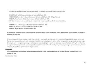 A temática da reprodução humana; livros que podem auxiliar o processo de compreensão do tema presente no livro:


       CHARBEMNEAO, Paul E. Namoro e Virgindade. Ed Moderna: São Paulo, 1995.
       VASCONCELOS, Naomi. Amor e Sexo na Adolescência. Ed. Moderna: São Paulo, 1995. (Coleção Polêmica)
       GIKOVATI, Flávio. Namoro: Relação de amor e sexo. Ed Moderna: São Paulo, 1995.
       A temática do racismo; livros que podem ajudar e complementar a compreensão da questão do racismo na sociedade:


       VALENTE, Ana L. E. S. Ser negro no Brasil Hoje. Ed. Moderna: São Paulo, 1987.
       BERND, Zelá. Racismo e Antiracismo. Ed. Moderna: São Paulo, 1994.
       GRUNSELL, Ângela. Racismo. Ed. Melhoramentos, 1997.


  As classes seriam divididas em grupos e esses livros seriam distribuídos entre os grupos. Essa atividade poderia estar explicando algumas questões e/ou temáticas
  levantadas pelo texto base.



  d) Como atividades pós-leituras, este programa de leitura pretende: a reescritura da narrativa, dando-lhe um outro desfecho; produção de cartazes com o intuito
  de proporcionar ao aluno o desenvolvimento de sua criatividade; leitura das ilustrações, com o objetivo de fazer com que o leitor consiga detectar as várias funções
  da ilustração, como a descrição dos personagens da história, suas expressões (alegria, o espanto dos pássaros ao verem o filho branco de Tina, filha de Tinigrim),
  e a função simbólica: compreensão de outras interpretações presentes no texto. No livro “No vale da pedra grande”, os personagens representados pelos pássaros
  simbolizam, de certa forma, os homens e suas relações humanas.

Cronograma
  Para o desenvolvimento do programa de leitura é necessário o período de 01 mês, ou aproximadamente, com três aulas semanais, com a duração de 45/50
  minutos cada uma.

Considerações finais




                                                                                                                                                                   65
 