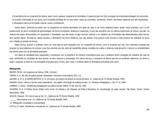 A importância de um programa de leitura, assim como qualquer programa de atividades, é essencial para um bom processo de ensino/aprendizagem do estudante,
   no tocante a formação de um aluno, com condições perfeitas de um bom leitor, capaz de contrastar, questionar, avaliar, reconhecer aspectos que são importantes
   e necessários para sua formação cultural, social e profissional.

      Sendo assim, pudemos perceber que os programas de leituras abordados em salas de aula e nos livros didáticos fogem dessa nossa proposta, que é a de
proporcionar ao aluno condições de aprendizagem de forma envolvente, dinâmica e prazerosa. O que não acontece com os roteiros tradicionais de leitura, que são, na
maioria das vezes, direcionados com perguntas e “atividades” que não levam a lugar nenhum; apenas a um repeteco de informações não-sistematizadas pelos alunos,
sem sentido algum. Percebe-se, dessa maneira, a deficiência dos livros didáticos, que não adotam uma postura mais humana e mais próxima da realidade do aluno
com relação ao projeto de leitura.
      Dessa forma, quando o professor entra em uma sala de aula equipado com um programa de leitura, como o proposto por nós, tem melhores condições de
alcançar os seus objetivos, de ensinar o que fora previsto por ele, além de possibilitar plenas condições de avaliar e observar mais de perto o retorno e a aceitabilidade
dos alunos para com as atividades propostas.
      Um plano de atividades bem organizado e condizente com a clientela é de extrema importância para que o professor tenha condições de trabalhar em sala de
aula, verificando as condições de seus alunos, os seus avanços e progressos. Em outros termos, o programa de leitura permite ao professor selecionar um texto e,
assim, organizar as leituras e as atividades propostas para o texto, bem como o controle sobre as atividades produzidas pelo aluno.


Bibliografia
BREVES FILHO. Um programa de leitura, 1996. (mimeo).
CARMO, A. A. No vale da pedra grande. Uberlândia: Imprensa Universitária/ UFU, s.d.
GALVÃO, A. M. O. & GOMES BATISTA, A. A. Um pouco de história da leitura na escola primária. In: Cadernos da TV Escola, Brasília, 1999.
KRAMER, Sonia. Leitura e Escrita como experiência - seu papel a formação de sujeitos sociais. In: Presença Pedagógica, v. 06, nº 31, 2000.
LIBÂNEO, J. Carlos. Tendências pedagógicas na prática escolar. ANDE, nº 06, Ano 03, 1983.
OLIVEIRA, B. A. A Prática Social Global como Ponto de Partida e de Chegada da Prática Educativa. In: Socialização do saber escolar. São Paulo: Cortez: Outros
Associados, 1988.
SOLIGO, Rosaura. Por trás do que se faz. In: Cadernos da TV Escola, Brasília, 1999.
______. Para ensinar a ler. In: Cadernos da TV Escola, Brasília, 1999.
12. Bibliografia consultada e recomendada
CITELLI, A. Odair. Narrativas e narradores. In: Cadernos da TV Escola, Brasília, 1999.
                                                                                                                                                                      66
 