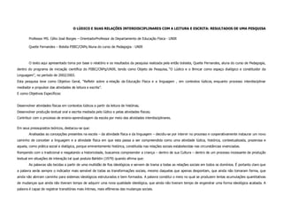 O LÚDICO E SUAS RELAÇÕES INTERDISCIPLINARES COM A LEITURA E ESCRITA: RESULTADOS DE UMA PESQUISA

        Professor MS. Célio José Borges – OrientadorProfessor do Departamento de Educação Física - UNIR

        Queite Fernandes – Bolsita PIBIC/CNPq Aluna do curso de Pedagogia - UNIR



        O texto aqui apresentado toma por base o relatório e os resultados da pesquisa realizada pela então bolsista, Queite Fernandes, aluna do curso de Pedagogia,
dentro do programa de iniciação científica do PIBIC/CNPq/UNIR, tendo como Objeto de Pesquisa, “O Lúdico e o Brincar como espaço dialógico e constituidor da
Linguagem”, no período de 2002/2003.
Esta pesquisa teve como Objetivo Geral, “Refletir sobre a relação da Educação Física e a linguagem , em contextos lúdicos, enquanto processo interdisciplinar
mediador e propulsor das atividades de leitura e escrita”.
E como Objetivos Específicos:


Desenvolver atividades físicas em contextos lúdicos a partir da leitura de histórias;
Desenvolver produção textual oral e escrita mediada pelo lúdico e pelas atividades físicas;
Contribuir com o processo de ensino-aprendizagem da escola por meio das atividades interdisciplinares.


Em seus pressupostos teóricos, destacou-se que:
        Analisadas as concepções presentes na escola – da atividade física e da linguagem – decidiu-se por intervir no processo e cooperativamente instaurar um novo
caminho de conceber a linguagem e a atividade física em que esta passa a ser compreendida como uma atividade lúdica, histórica, contextualizada, prazerosa e
aquela, como prática social e dialógica, porque eminentemente histórica, constituída nas relações sociais estabelecidas nas circunstâncias vivenciadas.
Rompendo com o tradicional e resgatando a historicidade, buscamos compreender a criança – dentro de sua Cultura – dentro de um processo incessante de produção
textual em situações de interação tal qual postula Bahktin (1979) quando afirma que:
        As palavras são tecidas a partir de uma multidão de fios ideológicos e servem de trama a todas as relações sociais em todos os domínios. É portanto claro que
a palavra serás sempre o indicador mais sensível de todas as transformações sociais, mesmo daquelas que apenas despontam, que ainda não tomaram forma, que
ainda não abriram caminho para sistemas ideológicos estruturados e bem formados. A palavra constitui o meio no qual se produzem lentas acumulações quantitativas
de mudanças que ainda não tiveram tempo de adquirir uma nova qualidade ideológica, que ainda não tiveram tempo de engendrar uma forma ideológica acabada. A
palavra é capaz de registrar transitórias mais íntimas, mais efêmeras das mudanças sociais.
 