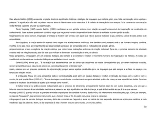 Mais adiante Bakhtin (1998) acrescenta a relação direta da significação histórica e dialógica da linguagem que múltipla, plúri, viva, feita na interação entre sujeitos e
palavras: “A significação não está na palavra nem na alma do falante nem na do intercultor. E é o efeito de interação locutor receptor. Só a corrente da comunicação
verbal fornece à palavra a luz de sua significação”.
        Tanto Vygotsky (1987) quanto Bakhtin (1985) manifestam-se em perfeita sintonia com relação ao papel fundamental da imaginação na constituição do
conhecimento. Esses autores questionam o critério vulgar que traça uma fronteira impenetrável entre fantasia e realidade ou entre paixão e razão.
Na perspectiva do senso comum, imaginação e fantasia se fundem com o irreal, com aquilo que não se ajusta à realidade e que, portanto, carece de valor prático e de
racionalidade.
        Para Vygotsky, a criação existe não apenas como origem dos acontecimentos históricos, mas também como processo onde o ser humano imagina, combina,
modifica e cria algo novo, por insignificante que essa novidade pareça ao ser comparada com as realizações dos grandes gênios.
Acrescentando-se a isso a exigência da criação coletiva, que reúne todas realizações anônimas da criação individual. Para ele, o principal elemento da atividade
criadora está nas relações sociais, pois são elas que vivificam e alimentam a constituição da arte, da ciência.
Nessa perspectiva, a linguagem, em um processo dialógico, está sempre a se constituir e mediar o movimento humano da imaginação e da fantasia. A criança vai
constituindo os discursos nos constantes diálogos que estabelece com o mundo.
        Geraldi (1994) afirma que... “é na relação que estabelecemos com os outros que adquirimos as nossas contrapalavras que, por serem históricas e sociais,
sempre presentificamos as palavras de ontem nos contextos/discursivos proferidos hoje”.
Assim, estamos em um processo constante de re(construção) porque somos sujeitos constituídos por e na linguagem que está sempre a se fazer no espaço e no
tempo das relações sociais.
        E a Educação Física, em uma perspectiva lúdica e contextualizada, pode abrir um espaço dialógico e mediar a interação da criança com o outro e com o
mundo, tal qual propõe Cezar (1995:61) : “Numa abordagem construtivista o conhecimento surge da atividade prática da criança e suas experiências vividas. Para isso
construir é resultado da atividade do sujeito que interage como mundo”.
        O lúdico torna-se na prática escolar indispensável para o processo de letramento, principalmente fazendo esse elo com outras disciplinas, uma vez que a
leitura e a escrita deixam de ser atividades mecânicas e passam a ser algo significativo na vida da criança, a qual atribui sentido ao que lê e ao que escreve.
Huizinga (1993:07) quando fala que as grandes atividades arquetípicas da sociedade humana, desde início, são inteiramente marcadas pelo jogo. Como por exemplo,
no caso da “linguagem”, esse primeiro instrumento que o homem forjou a fim de poder comunicar ensinar e comandar.
A linguagem é que lhe permite distinguir as coisas, defini-las e constatá-las. Segundo o autor por detrás de toda expressão abstrata se oculta uma metáfora, e toda
metáfora é jogo de palavras. Assim, ao dar expressão à vida o homem cria um outro mundo, um mundo poético.

                                                                                                                                                                     70
 