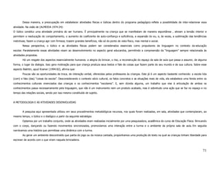 Dessa maneira, a preocupação em estabelecer atividades físicas e lúdicas dentro do programa pedagógico reflete a possibilidade de inter-relacionar essa
atividade. Na visão de (ALMEIDA 1974:24):
O lúdico constitui uma atividade primária do ser humano. É principalmente na criança que se manifestam de maneira espontânea , aliviam a tensão interior e
permitem a reeducação do comportamento, o aumento do coeficiente de auto-confiança e suficiência, a expansão do eu, e, às vezes, a sublimação das tendências
instintivas; fazem a criança agir com firmeza; trazem grandes benefícios, não só do ponto de vista físico, mas mental e social.
        Nessa perspectiva, o lúdico e as atividades físicas podem ser considerados essenciais como propulsores da linguagem no contexto da educação
escolar. Paralelamente essas atividades visam ao desenvolvimento no aspecto geral educandos, permitindo a compreensão da “linguagem” sempre relacionada às
atividades propostas.
        Há um resgate dos aspectos essencialmente humanos: a alegria do brincar, o riso, a reconstrução do espaço da sala de aula que passa a assumir, de alguma
forma, o lugar da dialogia. Isso gera motivação para que criança produza seus textos e fale de coisas que fazem parte do seu mundo e de sua cultura. Sobre esse
aspecto Bakhtin, apud Kramer (1994:82), afirma que:
        Poucas são as oportunidades de troca, de interação verbal, oferecidas pelos professores às crianças. Este já é um aspecto bastante conhecido: a escola lida
(com) e fala (das) “coisas da escola”. Desconsiderando o contexto sócio cultural, os fatos concretos e as situações reais de vida, ela estabelece uma fenda entre os
conhecimentos culturais vivenciados das crianças e os conhecimentos “escolares”. E, sem dúvida alguma, um trabalho que vise à articulação de ambos os
conhecimentos passa necessariamente pela linguagem, que não é um instrumento nem um produto acabado, mas é sobretudo uma ação que se faz no espaço e no
tempo das relações sociais, sendo por isso mesmo constituído de sujeito.


A METODOLOGIA E AS ATIVIDADES DESENVOLVIDAS


        A pesquisa aqui apresentada utilizou em seus procedimentos metodológicos recursos, nos quais foram realizadas, em sala, atividades que contemplaram, ao
mesmo tempo, o lúdico e o dialógico a partir da seguinte estratégia:
        Optamos por um trabalho conjunto, onde as atividades eram realizadas inicialmente por uma pesquisadora, acadêmica do curso de Educação Física. Brincando
com o corpo, dançando ou fazendo movimentos sincronizados, promovíamos uma interação entre a turma e o ambiente da própria sala de aula. Em seguida
narrávamos uma história que permitisse uma dinâmica com a turma.
        Ao gerar um ambiente descontraído que partia do jogo ou da música cantada, propúnhamos uma produção de texto na qual as crianças tinham liberdade para
escrever de acordo com o que viram naquela brincadeira.



                                                                                                                                                                71
 