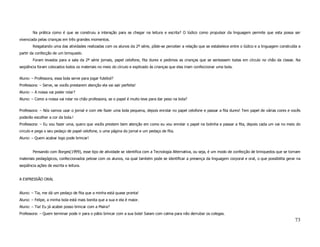 Na prática como é que se construiu a interação para se chegar na leitura e escrita? O lúdico como propulsor da linguagem permite que esta possa ser
vivenciada pelas crianças em três grandes momentos.
        Resgatando uma das atividades realizadas com os alunos da 2ª série, pôde-se perceber a relação que se estabelece entre o lúdico e a linguagem construída a
partir da confecção de um brinquedo.
        Foram levados para a sala da 2ª série jornais, papel celofone, fita durex e pedimos as crianças que se sentassem todas em círculo no chão da classe. Na
seqüência foram colocados todos os materiais no meio do círculo e explicado às crianças que elas iriam confeccionar uma bola.

Aluno: – Professora, essa bola serve para jogar futebol?
Professora: – Serve, se vocês prestarem atenção ela vai sair perfeita!
Aluno: – A nossa vai poder rolar?
Aluno: – Como a nossa vai rolar no chão professora, se o papel é muito leve para dar peso na bola?

Professora: – Nós vamos usar o jornal e com ele fazer uma bola pequena, depois enrolar no papel celofone e passar a fita durex! Tem papel de várias cores e vocês
poderão escolher a cor da bola.!
Professora: – Eu vou fazer uma, quero que vocês prestem bem atenção em como eu vou enrolar o papel na bolinha e passar a fita, depois cada um vai no meio do
circulo e pega o seu pedaço de papel celofone, o uma página do jornal e um pedaço de fita.
Aluno: – Quem acabar logo pode brincar!


        Pensando com Borges(1999), esse tipo de atividade se identifica com a Tecnologia Alternativa, ou seja, é um modo de confecção de brinquedos que se tornam
materiais pedagógicos, confeccionados pelose com os alunos, na qual também pode se identificar a presença da linguagem corporal e oral, o que possibilita gerar na
seqüência ações de escrita e leitura.


A EXPRESSÃO ORAL


Aluno: – Tia, me dá um pedaço de fita que a minha está quase pronta!
Aluno: – Felipe, a minha bola está mais bonita que a sua e ela é maior.
Aluno: – Tia! Eu já acabei posso brincar com a Maira?
Professora: – Quem terminar pode ir para o pátio brincar com a sua bola! Saiam com calma para não derrubar os colegas.
                                                                                                                                                              73
 