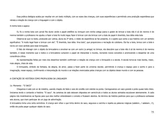 Essa prática dialógica acaba por resultar em um texto múltiplo, com as vozes das crianças, com suas experiências e permitindo uma produção espontânea que
retrata a relação da criança com a linguagem e com o objeto.

A minha bola e sapeca


        Eu fiz a minha bola com jornal fita durex verde e papel celefône eu brinquei com minha colega joana e gostei de brincar a bola não é só de menino é de
menina também a professora me ajudou a fazer a bola foi muito legau fazer é brincar com ela brincar com a bola de papel é divertido, boa idéia vista bola
        Observa-se que no texto, produzido por Letícia, aluna da 2ª série, o relato de experiência se faz presente, é o sujeito que conta a sua história com um sentido
significativo: “é multo legal fazer e brincar com ela”. “É divertido, boa idéia. Viva bola”, que proporciona a recriação do cotidiano. Ela faz a bola, brinca com a bola e
recria um novo sentido para esse brinquedo.
        O fato de interagir com o objeto da brincadeira e envolver-se com um outro (a amiga) no brincar, ela descobre que a bola não é só de menino é de menina
também, é nesse momento que o lúdico e a brincadeira cumprem o papel de interpretar o mundo, recriando novos conceitos e promovendo o despertar de uma
consciência crítica.
        As representações feitas por meio dos desenhos também confirmam a relação da criança com o brinquedo e a escola. A escola torna-se mais bonita, maior,
mais alegre, cheia de vida.
        O brinquedo, símbolo da fantasia, da alegria, do amor, passa a fazer parte do universo escolar, permitindo à criança o espaço para o sonho e para a
imaginação, nesse espaço, confirmando a interpretação do mundo e as relações vivenciadas pelas crianças com os objetos desse mundo e com as pessoas.



A CONTAÇÃO DE HISTÓRIA COMO PROPULSORA DA LINGUAGEM


1o. Momento - “O SACO”
        Chegamos à sala com ar de mistério, usando chapéu de fada e vara de condão com estrela na ponta. Carregavamos um saco grande e preto quase todo cheio.
Iniciamos lendo e contando a história: “O saco”. As carteiras da sala estavam dispostas em semicírculo e todos os alunos sentados escutavam atentamente. A cada
página nós mostrávamos as figuras para que eles melhor entendessem o enredo e ficassem atentos. Ao término da história pedimos para que a professora sorteasse
seis alunos, que iriam participar de um jogo de adivinhação.
A brincadeira tinha uma certa cerimônia: A criança sem olhar o que tinha dentro do saco, segurava a varinha e repetia as palavras mágicas (salabim...! salabam...!!),
então ela podia pegar qualquer objeto do saco.

                                                                                                                                                                      75
 