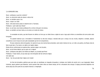1) A EXPRESSÃO ORAL

Aluno: -professora o que tem ai dentro?
Aluno: -eu não tenho medo de colocar a mão ai tia!
Aluno: -eu também quero ir tia.
Aluno: -nossa é um robô!
Aluno: -olha esse boneco passa no desenho ele é o Tazmania.
Professora: -quem sabe tocar flauta?
Aluno: -eu sei tocar uma música professora foi a minha irmã quem me ensinou.
Aluno: -eu também sei tocar Carlos, eu te ensino um monte de música.


        A curiosidade era tanto, que eles ficavam em silêncio na hora que um deles tirava o objeto do saco e logo após vinham os comentários da turma sobre cada
brinquedo.
        Foi possível observar que a brincadeira é fundamental na vida das crianças, é através dela que a criança cria seu mundo, desperta a vontade, adquire
consciência e sai em busca do outro pela necessidade que tem de companheiros.
        No saco colocamos vários brinquedos: Um painel em que uma menina fazia aniversário; outro sobre motivos do mar, um robô, uma girafa, uma flauta, tubo de
lata na qual saia o Taz mania e um gênio com tapete mágico.
Muitos não se conformavam em apenas olhar, queriam pegar e ver de perto,
Aluno: -sai da frente Gabriel, que eu quero ver a mágica!
Aluno: -professora esse gênio é da história do Alladim, eu já assisti esse filme!
Professora: -É esse mesmo, só que esse aqui é de brinquedo não faz nenhuma mágica
nem sabe voar.
Aluno: - tia, meu pai sabe fazer mágica com moeda!


        Ao final da brincadeira, pedimos para que cada um escolhesse um daqueles brinquedos e contasse uma história de acordo com a sua imaginação. Nesse
momento, alguns pediram para desenhar, outros queriam falar sobre vários ao mesmo tempo, tal foi o entusiasmo das crianças. O espaço promovido despertou nos
alunos algo que já faz parte da sua própria natureza: a imaginação.
                                                                                                                                                            76
 