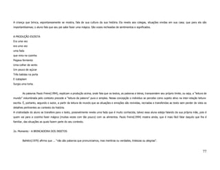 A criança que brinca, espontaneamente se mostra, fala de sua cultura da sua história. Ela revela aos colegas, situações vividas em sua casa; que para ela são
importantíssimas; o aluno fala que seu pai sabe fazer uma mágica. São vozes recheadas de sentimentos e significados.


A PRODUÇÃO ESCRITA
Era uma vez
era uma vez
uma fada
que vivia na cozinha
Pegava fermento
Uma colher de vento
Um pouco de açúcar
Três batidas na porta
E icataplam
Surgia uma torta.


        As palavras Paulo Freire(1994), explicam a produção acima, onde fala que os textos, as palavras e letras, transcendem seu próprio limite, ou seja, a “leitura de
mundo” vislumbrada pelo contexto precede a “leitura da palavra” pura e simples. Nessa concepção o indivíduo se percebe como sujeito ativo na inter-relação leitura-
escrita. É, portanto, segundo o autor, a partir da leitura de mundo que as situações e emoções são revividas, recriadas e transferidas ao texto sem perder de vista os
detalhes pertinentes ao contexto da história.
A criatividade do aluno se transfere para o texto, possivelmente revela uma fada que é muito conhecida, talvez essa aluna esteja falando da sua própria mãe, pois é
quem vai para a cozinha fazer mágica (muitas vezes com tão pouco) com os alimentos. Paulo Freire(1994) mostra ainda, que é mais fácil falar daquilo que lhe é
familiar, das situações as quais fazem parte do seu contexto.


2o. Momento - A BRINCADEIRA DOS INSETOS


        Bahktin(1979) afirma que ... “não são palavras que pronunciamos, mas mentiras ou verdades, tristezas ou alegrias”.



                                                                                                                                                                    77
 