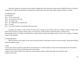 Continuando o diálogo com as crianças por meio de histórias e atividades físicas, foram lidas várias narrativas entre elas Q BARATO de Guto Lins. A história foi
contada em círculo. Todos ouviram atentamente. Os personagens eram insetos: pulga, mosca, traça, formiga, abelha, carrapato, pernilongo, e o mosquito.


1) A EXPRESSÃO ORAL
As crianças diziam:
Aluno: - Tia lá em casa tem uma.
Aluno: - Eu já vi traça, ela come a ropa!
Aluno: - Tia, a barata é suja.
Aluno: - Sim. A abelha não é má. Eu gosto de mel.
Aluno: - E a mosca?
Aluno: - Tia, a mosca é suja tamém. Não pode dexa alimento sem tampa.


        Logo depois, eles começaram a imitar os bichos. Uns corriam como as formigas. Os outros batiam as asas como as abelhas e esticavam os braços. Todos
fizeram inúmeros exercícios. Em seguida, passaram a imitar o som dos animais: o zumbido da abelha, o barulho das formigas, o zumbido da mosca.
Nessa atividade, do ponto de vista lúdico e da atividade física, foi possível verificar a presença das linguagens corporal e oral, bem como o esquema e a expressão
corporal de cada participante.


2) A PRODUÇÃO ESCRITA
        Depois de brincarmos muito, passamos ao texto escrito, cada qual escreveria um texto falando do animal que mais acha divertido. Tivemos várias produções
textuais que analisamos a seguir:


A barata
A vive nas casas, ela tem umas antenias, aquela antenias e para quando ela ouvi um barulho A barata é um inseto, tem umas barata pequenas, tem outros insetos.
A barata dis que vai viajar de avião e mitira da barata que ela vai de caminhão.
A barata é um tipo de inseto e também outros insetos como: formiga, carrapato, mosquito, carapanã, pulga, abelha, traça, pernilongo e mosca.
A barata é marron e preto.



                                                                                                                                                                    78
 