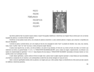 Que leitura podemos fazer da junção de signos verbais e visuais? Há equações metafóricas e metonímicas nas imagens? Elas se entrecruzam com as mesmas
equações das palavras, no conceito de Roman Jakobson?
        Escolhemos as duas poesias visuais acima, uma composta de palavras unicamente e a outra contendo palavras e imagens, para comprovar a importância da
leitura de Abrapalavra.
        A primeira se parece, à primeira leitura, com uma oração por meio de uma conjugação do verbo "rezar" no presente do indicativo: rezo, rezas, reza, rezamos,
rezais, rezam. O prefixo "natur" em "reza" nos evoca o motivo principal da oração: Natureza.
        A poesia visual seguinte traz, ao centro, uma foto jornalística: uma pele de onça esticada, em forma de cruz, tendo ao fundo uma mata e um homem cuja
vestimenta nos lembra um guarda florestal. "I. N. R. I." e "ATROCITATEM FACCINORIS©AA1999", acima e abaixo da imagem, respectivamente, nos oferecem uma
espécie de complementação de significado: "I. N. R. I." (Jesus Nazareno Rei dos Judeus) e "ATROCITATEM FACCINORIS" (atrocidades criminosas) mostram um novo
sacrifício similar à da Crucificação de Cristo.
        A partir desses significados, o poema verbal em forma de oração mais o poema visual na página seguinte expressam a nossa tristeza por duas atrocidades,
uma histórica (o assassinato de um inocente) e uma contemporânea (o extermínio dos animais selvagens em busca de lucro).
        Assim o tecido de significações transitou entre as palavras e as imagens para que o leitor pudesse chegar ao entendimento da crítica social que esse conjunto
de metáforas e metonímias apresentou.

                                                                                                                                                                 84
 