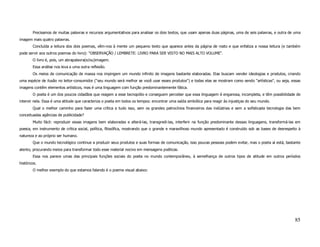 Precisamos de muitas palavras e recursos argumentativos para analisar os dois textos, que usam apenas duas páginas, uma de seis palavras, e outra de uma
imagem mais quatro palavras.
        Concluída a leitura dos dois poemas, vêm-nos à mente um pequeno texto que aparece antes da página de rosto e que enfatiza a nossa leitura (e também
pode servir aos outros poemas do livro): "OBSERVAÇÃO / LEMBRETE: LIVRO PARA SER VISTO NO MAIS ALTO VOLUME".
        O livro é, pois, um abrapalavra(e/ou)imagem.
        Essa análise nos leva a uma outra reflexão.
        Os meios de comunicação de massa nos impingem um mundo infinito de imagens bastante elaboradas. Elas buscam vender ideologias e produtos, criando
uma espécie de ilusão no leitor-consumidor ("seu mundo será melhor se você usar esses produtos") e todas elas se mostram como sendo "artísticas", ou seja, essas
imagens contêm elementos artísticos, mas é uma linguagem com função predominantemente fática.
        O poeta é um dos poucos cidadãos que reagem a esse tecnopólio e conseguem perceber que essa linguagem é enganosa, incompleta, e têm possibilidade de
intervir nela. Essa é uma atitude que caracteriza o poeta em todos os tempos: encontrar uma saída simbólica para reagir às injustiças do seu mundo.
        Qual o melhor caminho para fazer uma crítica a tudo isso, sem os grandes patrocínios financeiros das indústrias e sem a sofisticada tecnologia das bem
conceituadas agências de publicidade?
        Muito fácil: reproduzir essas imagens bem elaboradas e alterá-las, transgredi-las, interferir na função predominante dessas linguagens, transformá-las em
poesia, em instrumento de crítica social, política, filosófica, mostrando que o grande e maravilhoso mundo apresentado é construído sob as bases de desrespeito à
natureza e ao próprio ser humano.
        Que o mundo tecnológico continue a produzir seus produtos e suas formas de comunicação, isso poucas pessoas podem evitar, mas o poeta aí está, bastante
atento, procurando meios para transformar todo esse material nocivo em mensagens poéticas.
        Essa nos parece umas das principais funções sociais do poeta no mundo contemporâneo, à semelhança de outros tipos de atitude em outros períodos
históricos.
        O melhor exemplo do que estamos falando é o poema visual abaixo:




                                                                                                                                                             85
 