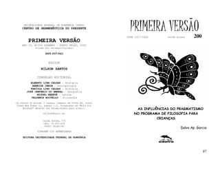 UNIVERSIDADE FEDERAL DE RONDÔNIA (UFRO)
    CENTRO DE HERMENÊUTICA DO PRESENTE
                                                             PRIMEIRA VERSÃO
                                                           ISSN 1517-5421    lathé biosa     200
         PRIMEIRA VERSÃO
    ANO IV, Nº200 DZEMBRO - PORTO VELHO, 2005
              Volume XIV Setembro/Outubro

                     ISSN 1517-5421


                       EDITOR
                  NILSON SANTOS

               CONSELHO EDITORIAL
          ALBERTO LINS CALDAS - História
           ARNEIDE CEMIN - Antropologia
          FABÍOLA LINS CALDAS - História
       JOSÉ JANUÁRIO DO AMARAL - Geografia
              MIGUEL NENEVÉ - Letras
          VALDEMIR MIOTELLO - Filosofia
Os textos no mínimo 3 laudas, tamanho de folha A4, fonte
Times New Roman 11, espaço 1.5, formatados em “Word for
     Windows” deverão ser encaminhados para e-mail:             AS INFLUÊNCIAS DO PRAGMATISMO
                    nilson@unir.br                             NO PROGRAMA DE FILOSOFIA PARA
                                                                         CRIANÇAS
                   CAIXA POSTAL 775
                   CEP: 78.900-970
                    PORTO VELHO-RO
                                                                                     Dalva Ap. Garcia
               TIRAGEM 150 EXEMPLARES

     EDITORA UNIVERSIDADE FEDERAL DE RONDÔNIA




                                                                                                   87
 
