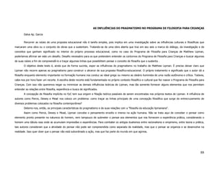 AS INFLUÊNCIAS DO PRAGMATISMO NO PROGRAMA DE FILOSOFIA PARA CRIANÇAS

        Dalva Ap. Garcia

        Percorrer as raízes de uma proposta educacional não é tarefa simples, pois implica em uma investigação sobre as influências culturais e filosóficas que
marcaram uma obra ou o conjunto de obras que a sustentam. Tratando-se de uma obra aberta que traz em seu seio a marca do diálogo, da investigação e de
conceitos que ganham significado no interior do próprio processo educacional, como no caso do Programa de Filosofia para Crianças de Matthew Lipman,
poderíamos afirmar ser este um desafio. Desafio necessário para os que pretendem entender os contornos do Programa de Filosofia para Crianças e buscar algumas
de suas raízes a fim de compreendê-lo e traçar algumas linhas que possibilitem pensar o conceito de filosofia que o sustenta .
        O objetivo deste texto é, ainda que de forma sucinta, expor as influências do pragmatismo no trabalho de Matthew Lipman. É preciso deixar claro que
Lipman não recorre apenas ao pragmatismo para construir o alicerce de sua proposta filosófico-educacional. O próprio tratamento e significado que o autor dá a
filosofia enquanto elemento importante na formação humana nos conduz ao ideal grego ou mesmo ao ideário iluminista de uma razão autônoma e crítica. Todavia,
cabe-nos por hora fazer um recorte. A escolha deste recorte está fundamentada no próprio contexto filosófico e cultural que fez nascer o Programa de Filosofia para
Crianças. Com isso não queremos negar ou minimizar as demais influências teóricas de Lipman, mas tão somente fornecer alguns elementos que nos permitam
entender as relações entre filosofia, experiência e busca de significados.
        A concepção de filosofia implícita no FpC tem sua origem e filiação teórica passíveis de serem encontradas nos próprios textos de Lipman. A influência de
autores como Pierce, Dewey e Mead nos coloca um problema: como traçar as linhas principais de uma concepção filosófica que surge do entrecruzamento de
diversos problemas colocados na filosofia contemporânea?
        Detemo-nos, então, as principais características do pragmatismo e de suas relações com a "filosofia da educação lipmaniana".
        Assim como Peirce, Dewey e Mead, Lipman concebe o pensamento envolto e imerso na ação humana. Não se trata aqui de conceber o pensar como
elemento pronto presente na natureza do homem, nem tampouco de submeter o pensar aos elementos que nos fornecem a experiência prática, considerando o
homem uma tábula rasa onde se acumulam impressões e experiências. Para combater os antigos dualismos entre racionalismo e empirismo, entre teoria e prática,
tais autores consideram que a atividade do pensar não pode ser compreendida como separada da realidade, mas que o pensar se organiza e se desenvolve na
realidade. Isso quer dizer que o pensar não está subordinado a ação, mas que faz parte do mundo em que agimos.




                                                                                                                                                               88
 