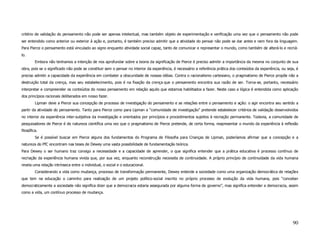 critério de validação do pensamento não pode ser apenas intelectual, mas também objeto de experimentação e verificação uma vez que o pensamento não pode
ser entendido como anterior ou exterior à ação e, portanto, é também preciso admitir que a atividade do pensar não pode se dar antes e nem fora da linguagem.
Para Pierce o pensamento está vinculado ao signo enquanto atividade social capaz, tanto de comunicar e representar o mundo, como também de alterá-lo e recriá-
lo.
         Embora não tenhamos a intenção de nos aprofundar sobre a teoria da significação de Pierce é preciso admitir a importância da mesma no conjunto de sua
obra, pois se o significado não pode se constituir sem o pensar no interior da experiência, é necessário a referência prática dos conteúdos da experiência, ou seja, é
preciso admitir a capacidade da experiência em combater a obscuridade de nossas idéias. Contra o racionalismo cartesiano, o pragmatismo de Pierce propõe não a
destruição total da crença, mas seu estabelecimento, pois é na fixação da crença que o pensamento encontra sua razão de ser. Torna-se, portanto, necessário
interpretar e compreender os conteúdos do nosso pensamento em relação aquilo que estamos habilitados a fazer. Neste caso a lógica é entendida como aplicação
dos princípios racionais deliberados em nosso fazer.
         Lipman deve a Pierce sua concepção de processo de investigação do pensamento e as relações entre o pensamento e ação: o agir encontra seu sentido a
partir da atividade do pensamento. Tanto para Pierce como para Lipman a “comunidade de investigação” pretende estabelecer critérios de validação desenvolvidos
no interior da experiência inter-subjetiva da investigação e orientados por princípios e procedimentos sujeitos à recriação permanente. Todavia, a comunidade de
pesquisadores de Pierce é de natureza científica uma vez que o pragmatismo de Pierce pretende, de certa forma, reapresentar o mundo da experiência à reflexão
filosófica.
         Se é possível buscar em Pierce alguns dos fundamentos do Programa de Filosofia para Crianças de Lipman, poderíamos afirmar que a concepção e a
natureza do PfC encontram nas teses de Dewey uma vasta possibilidade de fundamentação teórica.
Para Dewey o ser humano traz consigo a necessidade e a capacidade de aprender, o que significa entender que a prática educativa é processo contínuo de
recriação da experiência humana vivida que, por sua vez, enquanto reconstrução necessita de continuidade. A próprio princípio de continuidade da vida humana
revela uma relação intrínseca entre o individual, o social e o educacional.
         Considerando a vida como mudança, processo de transformação permanente, Dewey entende a sociedade como uma organização democrática de relações
que tem na educação o caminho para realização de um projeto político-social inscrito no próprio processo de evolução da vida humana, pois “conceber
democraticamente a sociedade não significa dizer que a democracia estaria assegurada por alguma forma de governo”, mas significa entender a democracia, assim
como a vida, um contínuo processo de mudança.




                                                                                                                                                                  90
 