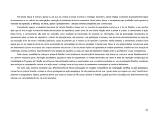 Em Dewey educar é ensinar a pensar e, por sua vez, ensinar a pensar é ensinar a investigar. Aprender a pensar implica no domínio do procedimento lógico
do pensamento e um método de investigação e resolução de problemas de forma cooperativa. Sendo assim, educar o pensamento para a reflexão implica garantir a
liberdade de expressão, a diferença de idéias, aceitar o perspectivismo - atitudes somente compatíveis com a democracia.
        Pretendendo superar os dualismos herdados da tradição filosófica, Dewey tem no conceito de experiência o princípio e o fim da filosofia, o que significa
dizer que os fins da ação humana não estão desvinculados da experiência, assim como há uma íntima relação entre o pensar e o fazer, o conhecimento e ação.
Desta forma, o conhecimento não pode ser entendido como resultado da transmissão de conceitos ou informações, mas da participação reconstrutiva do
pensamento sobre os dados da experiência. A tarefa da educação seria, não somente, a de aperfeiçoar o humano, mas de recriar permamentemente os meios de
sua educação a fim de tornar o indivíduo autônomo, capaz de aprender por si mesmo ou de aprender a aprender. Neste contexto, o pensamento produtivo seria
aquele que, ao ser capaz de recriar-se, recria as condições de racionalidade da vida em sociedade. O pensar para Dewey é uma potencialidade humana que pode
ser desenvolvida quando encorajada pelo próprio ambiente educacional. O ato de pensar implica na capacidade de resolver problemas, transformar uma situação de
indefinição, confusa, conflitiva, desordenada em uma situação de equilíbrio, ou seja, ser capaz de estabelecer relações entre o que fazemos e suas consequências.
        Para Lipman, possibilitar às crianças o acesso à filosofia é uma tentativa de reconstrução da democracia, pois ensinar as crianças a pensar filosoficamente é
um caminho necessário para a formação da cidadania pautada no ideal da razoabilidade. O modelo democrático de Dewey é fonte de inspiração na elaboração da
metodologia do Programa de Filosofia para Crianças. Na participação coletiva e questionadora que os sujeitos envolvidos em uma investigação filosófica coordenam
seus esforços de compreensão racional e da ação moral; o diálogo torna-se força motriz do pensamento investigativo e instância deliberativa.
        Por outro lado, é preciso considerar que, diferentemente de Dewey preocupado em resgatar a importância da investigação científica na ação pedagógica,
Lipman faz da própria filosofia o modelo e a fonte privilegiada da ação pedagógica. Se não podemos afirmar que Lipman acaba por superar um certo “cientificismo”
presente no pragmatismo clássico, podemos afirmar que coube ao criador do PfC buscar devolver à filosofia o papel que lhe foi usurpado pelo desenvolvimento das
ciências e da racionalidade técnica na tarefa educativa.




                                                                                                                                                                 91
 
