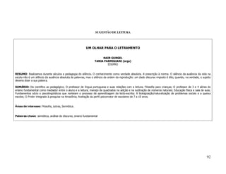 SUGESTÃO DE LEITURA




                                                         UM OLHAR PARA O LETRAMENTO


                                                                      NAIR GURGEL
                                                                 TANIA PARMIGIANI (orgs)
                                                                         EDUFRO


RESUMO: Realizamos durante séculos a pedagogia do silêncio. O conhecimento como verdade absoluta. A prescrição à norma. O silêncio da ausência da vida na
escola não é um silêncio da ausência absoluta de palavras, mas o silêncio da ordem da reprodução: um dado discurso imposto é dito, quando, na verdade, o sujeito
deveria dizer a sua palavra.

SUMÁRIO: Do científico ao pedagógico; O professor de língua portuguesa e suas relações com a leitura; Filosofia para crianças; O professor de 3 e 4 séries do
ensino fundamental como mediador entre o aluno e a leitura; manejo de quadrados na adição e na subtração de números naturais; Educação física e sala de aula;
Fundamentos sócio e psicolingüísticos que norteiam o processo de aprendizagem da lecto-escrita; A biologização/naturalização de problemas sociais e a queixa
escolar; O Proler integrado à pesquisa na Amazônia; Avaliação do perfil psicomotor de escolares de 7 a 10 anos.


Áreas de interesse: Filosofia, Letras, Semiótica.


Palavras-chave: semiótica, análise do discurso, ensino fundamental




                                                                                                                                                            92
 