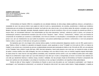 EDUCAÇÃO E LIBERDADE
ALBERTO LINS CALDAS
Centro de Hermenêutica do Presente - UFRO
www.unir.br/~caldas/Alberto
albertolinscaldas@yahoo.com.br


incipt


         [A Hermenêutica do Presente (1996) foi a conseqüência de uma atividade intelectual, de vários artigos, debates acadêmicos, leituras e, principalmente, a
necessidade de reunir meu percurso teórico numa espécie de visão de mundo ou, operacionalizando, nos conceitos, procedimentos e métodos que considerava
fundamentais para uma tentativa de compreensão do existente. Sua função tem sido, antes de tudo, a de uma leitura radical, não somente a contrapelo como queria
Benjamin, mas tosa, corte, dissecação, calcinação, dissolução, propondo a ação de um tipo de consciência crítica e de uma concepção de presente que diferem, e
buscam diferir, da racionalidade tradicional e das temporalidades que são ainda basicamente “coloniais”, voltando-se contra si mesmo, num processo de
autodissolução constante e absolutamente necessário para não se tornar “disciplina”, “saber”, “técnica”, “conhecimento”, “método”; como uma tentativa de
compreensão da virtualidade que caracteriza a ocidentalidade; como forma de entender as naturalizações e universalizações que moldam nossa maneira de
pensar e ser, sem cair imediatamente nas suas ilusões de perspectiva; numa postura epistemológica que entende o conhecimento e o real numa perspectiva
histórica radical, o que põe um limite tanto ao real quanto ao verdadeiro.
         Ela representou para mim uma clivagem entre universos teóricos opostos. O primeiro praticamente desapareceu durante o ano de 1993, quando escrevi o
artigo “História e Ciência” no Boletim do Laboratório de Geografia Humana/1, sendo republicado no Jornal “O Estadão” em 26 de julho de 1993 e no Caderno de
Criação/1 no seu primeiro ano, e terminando seu percurso na palestra/debate promovido pela coordenação de História no dia 19 de julho de 1995, com uma sobrevida
no livro “Oralidade, Texto e História” (Loyola, São Paulo, 1999). Este texto representou, mesmo sendo pequeno e sem muito rigor, um momento de virada, um deixar
de aceitar o universo científico como visão privilegiada, mas como uma ideologia, como uma visão de mundo, como um momento imaginário exigindo historicização.
Ao mesmo tempo foi o texto inicial de uma longa polêmica universitária, onde, normalmente caminho sozinho e com uma multidão de pedras sobre minha cabeça.
Depois há um arrefecimento e alguns notam que o que venho dizendo já é mais velho que o mundo e, envergonhados, se tornam e se tornaram mais maleáveis com
uma visão que radicalmente historiciza e relativisa crenças, conceitos e realidades. Uma das principais virtudes da Hermenêutica do Presente é precisamente não
buscar nem coerência nem não-contradição: é uma síntese em movimento, em luta: sua lógica é contraditória e com específicos limites epistemológicos.
         Partindo da idéia de “leitura negativa” a Hermenêutica do Presente na sala de aula não poderia ser uma “construção de positividades”, uma “relação de
aprendizagem”, uma “transmissão de conhecimento”, um momento de “formação de mão de obra” nem mesmo manter intacta a “relação pedagógica”, o respeito ao
 