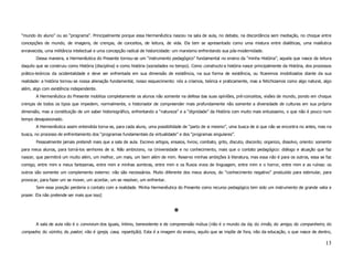 “mundo do aluno” ou ao “programa”. Principalmente porque essa Hermenêutica nasceu na sala de aula, no debate, na discordância sem mediação, no choque entre
concepções de mundo, de imagens, de crenças, de conceitos, de leitura, de vida. Ela tem se apresentado como uma mistura entre dialéticas, uma maiêutica
enraivecida, uma militância intelectual e uma concepção radical de historicidade: um marxismo enfrentando sua pós-modernidade.
       Dessa maneira, a Hermenêutica do Presente tornou-se um “instrumento pedagógico” fundamental no ensino da “minha História”, aquela que nasce da leitura
daquilo que se construiu como História (disciplina) e como história (sociedades no tempo). Como constructo a história nasce principalmente da História, dos processos
prático-teóricos da ocidentalidade e deve ser enfrentada em sua dimensão de existência, na sua forma de existência, ou ficaremos imobilizados diante da sua
realidade: a história tornou-se nossa alienação fundamental, nosso esquecimento: nós a criamos, teórica e praticamente, mas a fetichizamos como algo natural, algo
além, algo com existência independente.
       A Hermenêutica do Presente mobiliza completamente os alunos não somente na defesa das suas opiniões, pré-conceitos, visões de mundo, pondo em choque
crenças de todos os tipos que impedem, normalmente, o historiador de compreender mais profundamente não somente a diversidade de culturas em sua própria
dimensão, mas a constituição de um saber historiográfico, enfrentando a “natureza” e a “dignidade” da História com muito mais entusiasmo, o que não é pouco num
tempo desapaixonado.
       A Hermenêutica assim entendida torna-se, para cada aluno, uma possibilidade de “parto de si mesmo”, uma busca de si que não se encontra no antes, mas na
busca, no processo de enfrentamento dos “programas fundamentais da virtualidade” e dos “programas singulares”.
       Pessoalmente jamais pretendi mais que a sala de aula. Escrevo artigos, ensaios, livros; combato, grito, discuto, discordo; organizo, dissolvo, oriento: somente
para meus alunos, para torná-los senhores de si. Não ambiciono, na Universidade e no conhecimento, mais que o contato pedagógico: diálogo e atuação que faz
nascer, que permitirá um muito além, um melhor, um mais, um bem além de mim. Reservo minhas ambições à literatura, mas essa não é para os outros, essa se faz
comigo, entre mim e meus fantasmas, entre mim e minhas sombras, entre mim e os fluxos vivos de linguagem, entre mim e o horror, entre mim e as ruínas: os
outros são somente um complemento externo: não são necessários. Muito diferente dos meus alunos, do “conhecimento negativo” produzido para estimular, para
provocar, para fazer um se mover, um acordar, um se resolver, um enfrentar.
       Sem essa posição perderia o contato com a realidade. Minha Hermenêutica do Presente como recurso pedagógico tem sido um instrumento de grande valia e
prazer. Ela não pretende ser mais que isso]


                                                                                 ë


       A sala de aula não é o convivium dos iguais, íntimo, benevolente e de compreensão mútua (não é o mundo da tia, do irmão, do amigo, do companheiro, do
compadre, do vizinho, do pastor; não é igreja, casa, repartição). Esta é a imagem do ensino, aquilo que se impõe de fora, não da educação, o que nasce de dentro,

                                                                                                                                                                  13
 