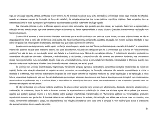 logo, de uma caça conjunta, atritosa, conflituosa e sem término. Só há liberdade na sala de aula, só há liberdade na universidade (nosso lugar imediato de reflexão),
quando se consegue escapar da “formação da força de trabalho”, da estúpida perspectiva dos cursos práticos, científicos, objetivos. Essa perspectiva tem se
estabelecido como se fosse a perspectiva por excelência da universidade quando é exatamente seu lugar oposto.
       Nas chamadas ciências o outro, a diferença aparece sempre como perturbação, algo paralelo que deve cessar, ser superado. Assim tem se apresentado a
educação em seu sentido amplo: lugar onde devemos chegar ao consenso ou, formar a personalidade, o corpo, o futuro. Quer dizer: transformamos a educação num
fascismo tupiniquim.
       O outro não é somente o limite da minha liberdade, mas limite que se eu não confrontar com todos os outros limites, com seus próprios limites, se não se
despedaçarem-se entre si como cães em torno de uma cadela, não haverá conhecimento, pensamento, questões, educação, nem mesmo a própria liberdade, e esse
outro não passará de reles espectro de alteridade, alteridade essa que existirá somente em confronto.
       Aquele ensino que exige parceria, auxílio, apoio, confiança, aprendizagem é aquele que visa “formar profissionais para o mercado de trabalho”: a universidade
mesmo não podendo escapar deste tristíssimo destino, não pode se conformar, não pode ser configurado por ele. A universidade que se funda em “relacionamentos
positivos” em sala de aula, em sua atuação social, está fadada a se transformar numa fábrica de mercadorias ridículas. O conhecimento advindo e produzido na
universidade não pode ser conciliador: a liberdade, a individualidade, o vão combate, a discordância são não somente seus elementos fundantes, mas uma medida
desses mesmos elementos numa comunidade. Quanto mais uma universidade ensina, menos a comunidade tem liberdade, individualidade e diferença; quanto mais
ela educa mais essas instâncias se difundem como dimensão não mais intelectual, mas social, grupal.
       Se vivemos num universo descentralizado, fragmentado, francamente perigoso, agressivo, contraditório, competitivo (condições fundamentais do mundo do
capital), fundar uma atuação educacional no respeito ao outro, no ensino, na aprendizagem, na formação, estaremos não somente impossibilitando a crítica, a
liberdade e a diferença, mas formando trabalhadores incapazes de viver sequer conforme os requisitos medíocres do campo da produção e da reprodução. E nisso
falha a universidade duplamente, pois nem forma trabalhadores que consigam sobreviver decentemente aos fluxos e devires perversos do capital, nem intelectuais ou
revolucionários ou professores, seja lá o quê que forem, o respiradouro do imenso gulag em que o capital vem transformando o viver e impondo o passado como um
desmesurado deposito de mercadorias.
       Já não há liberdade em nenhuma instância acadêmica. Os alunos entram somente como animais em adestramento, desejando, clamando adestramento e
continuação; os professores, depois do lento e doloroso processo de empobrecimento e substituição da classe que educava (agora são os pobres que ensinam,
aqueles que aceitam qualquer miséria e o livro didático cobre qualquer insuficiência), transformados em “funcionários públicos” ou “empregados”, produzem
reproduzindo somente seu ganha-pão. A liberdade deixa de ser realidade da palavra, do embate, da instituição, das idéias para se tornar mais um conceito, uma
noção, normalmente contestada na justiça, nos departamentos, nas relações universitárias como coisa velha e perigosa. A “livre escolha” para alunos e professores
são apenas horizontes de um passado não vivido.

                                                                                                                                                                 14
 