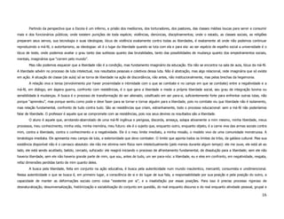 Partindo da perspectiva que a Escola é um inferno, a prisão dos medíocres, dos torturadores, dos pastores, das classes médias loucas para servir e consumir
mais e dos funcionários públicos; onde existem punições de toda espécie; violências, denúncias, disciplinamentos; onde o estado, as classes sociais, as religiões
preparam seus servos, sua tecnologia e suas ideologias; lócus de violência exatamente contra todas as liberdades, é exatamente ali onde não podemos continuar
reproduzindo a má-fé, o autoritarismo, as ideologias: ali é o lugar da liberdade quando se luta com ela e para ela: ao ser espécie de espelho social a universidade é o
lócus de teste, onde podemos avaliar o grau tanto das sutilezas quanto das brutalidades, tanto das possibilidades de mudança quanto dos empedramentos sociais,
mentais, imaginários que “correm pelo mundo”.
       Mas não podemos esquecer que a liberdade não é a condição, mas fundamento imaginário da educação. Ela não se encontra na sala de aula, lócus da má-fé.
A liberdade advém no processo de luta intelectual, nos resultados pessoais e coletivos dessa luta. Não é abstração, mas algo relacional, rede imaginária que só existe
em ação. A situação de classe (de aula) só se torna de liberdade na ação de discordância, não antes, não institucionalmente, mas pelas brechas da hegemonia.
       A relação viva e tensa (envolvimento por haver proximidade e intimidade com o que se combate e no campo em que se combate) entre a negatividade e a
má-fé, em diálogo, em áspera guerra, confronto com resistências, é o que gera a liberdade e mede a própria liberdade social, seu grau de integração bovina ou
sensibilidade à mudanças. A busca é o processo de transformação do ser alienado, coisificado em ser para-si, suficientemente forte para enfrentar outras lutas, não
porque “aprendeu”, mas porque sentiu como pode e deve fazer para se tornar e tornar alguém para a liberdade, pois no combate viu que liberdade não é isolamento,
mas relação fundamental, confronto de tudo contra tudo. São as resistências que criam, estranhamente, todo o processo educacional: sem a má-fé não poderíamos
falar de liberdade. O professor é aquele que se compromete com as resistências, pois nos seus devires os resultados são a liberdade.
       O aluno é aquele que, arrotando-abarrotado de uma má-fé ingênua e perigosa, discorda, ameaça, solapa ativamente a mim mesmo, minha liberdade, meus
processos, meu conhecimento, minha vida, minha memória, meu futuro: ele é o sujeito que, enquanto outro, enquanto objeto, é a carne viva das armas sociais contra
mim, contra a liberdade, contra o conhecimento e a negatividade. Ele é o meu limite imediato, a minha missão, o modelo vivo de uma comunidade monstruosa. A
teratologia imediata. Ele apresenta meu campo de luta, a exterioridade que devo combater. O limite que aponta todos os limites da tribo, da galáxia cultural. Mas sua
existência disponível não é o carrasco absoluto: ele não me elimina nem física nem intelectualmente (pelo menos durante algum tempo): ele me ouve, ele está ali ao
lado, ele está sendo acutilado, batido, cercado, sufocado: ele reagirá iniciando o processo de afrontamento fundamental, de dissolução para a liberdade; sem ele não
haveria liberdade, sem ele não haveria grande parte de mim, que sou, antes de tudo, um ser para-nós: a liberdade, eu e eles em confronto, em negatividade, resgata,
refaz dimensões perdidas tanto de mim quanto deles.
       A busca pela liberdade, feita em conjunto na ação educativa, é busca pela autenticidade num mundo inautentico, mercantil, consumista e unidimencional.
Nessa autenticidade o que se busca é, em primeiro lugar, a consciência de si e do lugar de sua fala, a responsabilidade por sua posição e pela posição do outro, a
capacidade de manter as deformações sociais como coisa “existente por si”, e a insatisfação por essas posições. Para isso é preciso processo rigoroso de
desnaturalização, desuniversalização, históricização e sociabilização do conjunto em questão, do real enquanto discurso e do real enquanto atividade pessoal, grupal e

                                                                                                                                                                   16
 