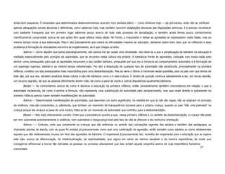 ainda bem pequenas. É necessário que determinados desenvolvimentos ocorram num período etário — como diríamos hoje — da pré-escola, onde não se verificam
apenas adequações sociais decisivas e definitivas, como sabemos hoje, mas também ocorrem adaptações decisivas das disposições anímicas. E é preciso reconhecer
com bastante franqueza que em primeiro lugar sabemos pouco acerca de todo este processo de socialização, e também ainda temos pouco conhecimento
cientificamente comprovado acerca de que ações têm quais efeitos nesta idade. No fundo, o importante é deixar as agressões se expressarem nesta idade, mas ao
mesmo tempo iniciar a sua elaboração. Mas é isto precisamente que coloca as dificuldades maiores ao educador, deixando assim bem claro que no referente a esse
problema a formação de educadores encontra-se engatinhando, se é que chegou a tanto.
       Adorno — Corno alguém que pensa psicologicamente, isto parece-me ser quase uma obviedade. Isto deve-se a que a perpetuação da barbárie na educação é
mediada essencialmente pelo princípio da autoridade, que se encontra nesta cultura ela própria. A tolerância frente às agressões, colocada com muita razão pelo
senhor como pressuposto para que as agressões renunciem a seu caráter bárbaro, pressupõe por sua vez a renúncia ao comportamento autoritário e à formação de
um superego rigoroso, estável e ao mesmo tempo exteriorizado. Por isto a dissolução de qualquer tipo de autoridade não esclarecida, principalmente na primeira
infância, constitui um dos pressupostos mais importantes para uma desbarbarização. Mas eu seria o último a minimizar essas questões, pois os pais com que temos de
lidar são, por sua vez, também produtos desta cultura e são tão bárbaros como o é esta cultura. O direito de punição continua sabidamente a ser, em terras alemãs,
um recurso sagrado, de que as pessoas dificilmente abrem mão, tal como a pena de morte e outros dispositivos igualmente bárbaros.
       Becker — Se concordamos acerca de como é decisiva a educação na primeira infância, então provavelmente também concordamos em relação a que a
autoridade esclarecida, tal como o senhor a formula, não representa uma substituição da autoridade pelo esclarecimento, mas que neste âmbito e justamente na
primeira infância precisa haver também manifestações de autoridade.
       Adorno — Determinadas manifestações de autoridade, que assumem um outro significado, na medida em que já não são cegas, não se originam do princípio
da violência, mas são conscientes, e, sobretudo, que tenham um momento de transparência inclusive para a própria criança; quando os pais "dão uma palmada" na
criança porque ela arranca as asas de uma mosca, trata-se de um momento de autoridade que contribui para a desbarbarização.
       Becker — Isto está inteiramente correto. Creio que concordamos quanto a que, nessa primeira infância e no sentido da desbarbarização, a criança não pode
ser nem submetida autoritariamente à violência, nem submetida à insegurança total pelo fato de não se oferecer a ela nenhuma orientação.
       Adorno ---- Contudo, creio que justamente as crianças que são anêmicas no sentido das concepções vigentes dos adultos e também dos pedagogos, as
chamadas plantas de estufa, com as quais foi exitosa já precocemente como que uma sublimação da agressão, serão também como adultos ou como adolescentes
aqueles que são relativamente imunes em face das agressões da barbárie. O importante é precisamente isto. Acredito ser importante para a educação que se supere
este tabu acerca da diferenciação, da intelectualização, da espiritualidade, que vigora em nome do menino saudável e da menina espontânea, de modo que
consigamos diferenciar e tornar tão delicadas as pessoas no processo educacional que elas sintam aquela vergonha acerca de cuja importância havíamos
                                                                                                                                                         25
concordado.
 