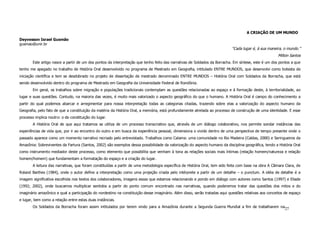 A CRIAÇÃO DE UM MUNDO
Deyvesson Israel Gusmão
gusmao@unir.br
                                                                                                                            “Cada lugar é, à sua maneira, o mundo.”
                                                                                                                                                       Milton Santos
        Este artigo nasce a partir de um dos pontos da interpretação que tenho feito das narrativas de Soldados da Borracha. Em síntese, este é um dos pontos a que
tenho me apegado no trabalho de História Oral desenvolvido no programa de Mestrado em Geografia, intitulado ENTRE MUNDOS, que desenvolvi como bolsista de
iniciação científica e tem se desdobrado no projeto de dissertação de mestrado denominado ENTRE MUNDOS – História Oral com Soldados da Borracha, que está
sendo desenvolvido dentro do programa de Mestrado em Geografia da Universidade Federal de Rondônia.
        Em geral, os trabalhos sobre migração e populações tradicionais contemplam as questões relacionadas ao espaço e à formação deste, à territorialidade, ao
lugar e suas questões. Contudo, na maioria das vezes, é muito mais valorizado o aspecto geográfico do que o humano. A História Oral é campo do conhecimento a
partir do qual podemos abarcar e arregimentar para nossa interpretação todas as categorias citadas, trazendo sobre elas a valorização do aspecto humano da
Geografia, pelo fato de que a constituição da matéria da História Oral, a memória, está profundamente atrelada ao processo de construção de uma identidade. E esse
processo implica noutro: o de constituição do lugar.
        A História Oral de que aqui tratamos se utiliza de um processo transcriativo que, através de um diálogo colaborativo, nos permite sondar instâncias das
experiências de vida que, por ir ao encontro do outro e em busca da experiência pessoal, dimensiona o vivido dentro de uma perspectiva de tempo presente onde o
passado aparece como um momento narrativo recriado pelo entrevistado. Trabalhos como Calama: uma comunidade no Rio Madeira (Caldas, 2000) e Seringueiros da
Amazônia: Sobreviventes da Fartura (Santos, 2002) são exemplos dessa possibilidade da valorização do aspecto humano da disciplina geográfica, tendo a História Oral
como instrumento mediador deste processo, como elemento que possibilita que venham à tona as relações sociais mais íntimas (relação homem/natureza e relação
homem/homem) que fundamentam a formatação do espaço e a criação do lugar.
        A leitura das narrativas, que foram constituídas a partir de uma metodologia específica de História Oral, tem sido feita com base na obra A Câmara Clara, de
Roland Barthes (1984), onde o autor define a interpretação como uma projeção criada pelo intérprete a partir de um detalhe – o punctum. A idéia de detalhe é a
imagem significativa escolhida nos textos dos colaboradores, imagens essas que estamos relacionando e pondo em diálogo com autores como Santos (1997) e Eliade
(1992; 2002), onde buscamos multiplicar sentidos a partir do ponto comum encontrado nas narrativas, quando poderemos tratar das questões dos mitos e do
imaginário amazônico e qual a participação do nordestino na constituição desse imaginário. Além disso, serão tratadas aqui questões relativas aos conceitos de espaço
e lugar, bem como a relação entre estas duas instâncias.
        Os Soldados da Borracha foram assim intitulados por terem vindo para a Amazônia durante a Segunda Guerra Mundial a fim de trabalharem na
                                                                                                                                                           27
 