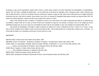 da atuação, ou seja, de atos regularizados, rotineiros sobre a forma, o homem passa a produzir uma ordem instauradora de temporalidades e de espacialidades
(Santos, 1997: 64). Assim, a repetição do trabalho diário – sair de manhã cedo ou até mesmo de madrugada, cortar a seringueira, colher o látex e defumá-lo para
obter as pélas de borracha – torna-se um movimento ritual que vai estruturar e organizar o espaço da mata, colocar nela os referenciais de que o Soldado da Borracha
precisa para nela viver e dela tirar seu sustento. Dessa maneira o que se dá é um processo de consagração desse espaço, processo que, segundo Eliade (1992: 36),
implica numa escolha existencial: a escolha do Universo que se está pronto a assumir ao “criá-lo”.
       Assim a mata necessita de quem a consagrou e a sociabilizou, de quem a criou, tanto quanto o seu criador necessita dela para poder ter um referencial para
sua existência: ninguém existe sem um lugar, da mesma maneira que é impossível um lugar sem uma presença. A presença é que vai criar códigos que vão dar
significados ao espaço que, por sua vez, surge como concretização do modo de agir de uma sociedade, ou seja, como projeção de uma práxis (Caldas, 1997: 9).
       Esse processo de sociabilização, de formação e criação do existente, de criação de um mundo, é responsável por tornar o “brabo” em um “manso”, ou seja,
fazer do homem nordestino recém chegado e inapto ao serviço de extração do látex – além de desconhecedor de um espaço físico complexo como o da floresta – um
homem apto ao trabalho com a seringueira e pronto para o convívio social com a mata.


BIBLIOGRAFIA


BARTHES, Roland. A Câmara Clara. Nova Fronteira, Rio de Janeiro, 1984.
BENCHIMOL, Samuel. Os “Cearenses” – Nordestinos na Amazônia. In Amazônia – Formação Social e Cultural. Valer, Manaus, 1999.
CALDAS, Alberto Lins. Interpretação e Realidade. Caderno de Criação, UFRO/Dep. de História/CEI, n.º 13, ano IV, Porto Velho, setembro, 1997.
__________.Calama: Uma Comunidade no Rio Madeira. Tese de Doutorado, Mímeo, USP, São Paulo, 2000a
ELIADE, Mircea. O Sagrado e o Profano. Martins Fontes, São Paulo, 1992.
__________. Mito e Realidade. Perspectivas, col. Debates/52, São Paulo, 2002.
SANTOS, Milton. A Natureza do Espaço. Hucitec, São Paulo, 1997.
SANTOS, Nilson. Seringueiros da Amazônia: Sobreviventes da Fartura. Tese de Doutorado, Mímeo, USP, São Paulo, 2002.




                                                                                                                                                          29
 