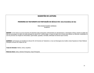 SUGESTÃO DE LEITURA


                       PRONOMES DE TRATAMENTO DO PORTUGUÊS DO SÉCULO XVI: Uma Gramática de Uso


                                                             TÂNIA REGINA EDUARDO DOMINGOS
                                                                        Annablume



RESUMO: O livro trata do uso dos pronomes de tratamento pelos portugueses contemporâneos do descobrimento e colonização do Brasil, através da análise das
falas das personagens do teatro de cordel português do século XVI. A autora elegeu 13 autos do teatro de Gil Vicente para detectar as diferentes modalidades do
uso dos pronomes nas relações de inferioridade, superioridade, igualdade, intimidade, afetividade de diversos tipos humanos.



SUMÁRIO: Os Pronomes nas Gramáticas do Século XVI; Os Pronomes de Tratamento e o Uso nos Personagens dos Cordéis e Autos Populares do Teatro Medieval
Português do Século XVI; Regras de Uso.



Áreas de interesse: História, Letras, Linguística.


Palavras-chave: Letras, Literatura Portuguesa, Língua Portuguesa.




                                                                                                                                                       30
 