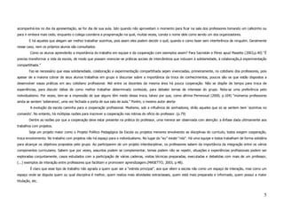 acompanhá-los no dia da apresentação, se for dia de sua aula. Isto quando não aproveitam o momento para ficar na sala dos professores tomando um cafezinho ou
para ir embora mais cedo, enquanto o colega coordena a programação na qual, muitas vezes, consta o nome dele como sendo um dos organizadores.
        E há aqueles que alegam ser melhor trabalhar sozinhos, pois assim eles podem decidir o quê, quando e como fazer sem interferência de ninguém. Geralmente
nesse caso, nem os próprios alunos são consultados.
         Como os alunos aprenderão a importância do trabalho em equipe e da cooperação com exemplos assim? Para Sacristán e Pérez apud Masetto (2003,p.40) “É
preciso transformar a vida da escola, de modo que possam vivenciar-se práticas sociais de intercâmbios que induzam à solidariedade, à colaboração,à experimentação
compartilhada.”
        Faz-se necessário que essa solidariedade, colaboração e experimentação compartilhada sejam vivenciadas, primeiramente, no cotidiano dos professores, pois
apesar de a maioria cobrar de seus alunos trabalhos em grupo e discursar sobre a importância da troca de conhecimentos, poucos são os que estão dispostos a
desenvolver essas práticas em seu cotidiano profissional. Até entre os docentes da mesma área há pouca cooperação. Não se dispõe de tempo para troca de
experiências, para discutir idéias de como melhor trabalhar determinado conteúdo, para debater temas de interesse do grupo. Nota-se uma preferência pelo
individualismo. Por vezes, tem-se a impressão de que alguns têm medo dessa troca, talvez por que, como afirma Perrenoud (2000, p.104) “inúmeros professores
ainda se sentem ‘soberanos’, uma vez fechada a porta de sua sala de aula.” Porém, o mesmo autor alerta:
         A evolução da escola caminha para a cooperação profissional. Modismo, sob a influência de sonhadores, dirão aqueles que só se sentem bem ‘sozinhos no
comando’. No entanto, há múltiplas razões para inscrever a cooperação nas rotinas do ofício do professor. (p.79)
        Dentre as razões por que a cooperação deve estar presente na prática do professor, uma merece ser observada com atenção: a ênfase dada ultimamente aos
trabalhos com projetos.
        Seja um projeto maior como o Projeto Político Pedagógica da Escola ou projetos menores envolvendo as disciplinas do currículo, todos exigem cooperação,
troca envolvimento. No trabalho com projetos não há espaço para o individualismo. No lugar do “eu” existe “nós”. Há uma equipe e todos trabalham de forma solidária
para alcançar os objetivos propostos pelo grupo. Ao participarem de um projeto interdisciplinar, os professores sabem da importância da integração entre os vários
componentes curriculares. Sabem que por vezes, assuntos podem se complementar, temas podem não se repetir, situações e experiências profissionais podem ser
exploradas conjuntamente, casos estudados com a participação de várias cadeiras, visitas técnicas preparadas, executadas e debatidas com mais de um professor,
(...) exemplos de interação entre professores que facilitam e promovem aprendizagem.(MASETTO, 2003, p.48).
         É claro que esse tipo de trabalho não agrada a quem quer ser a “estrela principal”, aos que vêem a escola não como um espaço de interação, mas como um
espaço onde se disputa quem ou qual disciplina é melhor, quem realiza mais atividades extraclasses, quem está mais preparado e informado, quem possui a maior
titulação, etc.



                                                                                                                                                                 5
 