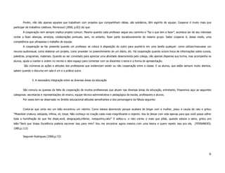 Porém, não são apenas aqueles que trabalham com projetos que compartilham idéias, são solidários, têm espírito de equipe. Cooperar é muito mais que
participar de trabalhos coletivos. Perrenoud (2000, p.83) diz que:
        A cooperação nem sempre implica projeto comum. Mesmo quando cada professor segue seu caminho e “faz o que tem a fazer”, acontece ser de seu interesse
incitar a fazer alianças, arranjos, colaborações pontuais, sem, no entanto, fazer parte duradouramente do mesmo grupo. Saber cooperar é, desse modo, uma
competência que ultrapassa o trabalho de equipe.
        A cooperação se faz presente quando um professor se coloca à disposição do outro para auxiliá-lo em uma tarefa qualquer: como utilizar/manusear um
recurso audiovisual, como elaborar um projeto, como proceder no preenchimento de um diário, etc. Há cooperação quando ocorre troca de informações sobre cursos,
palestras, programas, materiais. Quando ao ser convidado para apreciar uma atividade desenvolvida pelo colega, não apenas dispensa sua turma, mas acompanha os
alunos, ajuda a manter e ordem no recinto e abre espaço para comentar com os discentes o tema e a forma de apresentação.
        São inúmeras as ações e atitudes dos professores que evidenciam existir ou não cooperação entre a classe. E os alunos, que estão sempre muito atentos,
sabem quando o discurso em sala é um e a prática outra.


               3. A necessária integração entre as diversas áreas da educação


        São comuns as queixas da falta de cooperação de muitos profissionais que atuam nas diversas áreas da educação, entretanto, frisaremos aqui as seguintes
categorias: secretarias e representações de ensino, equipe técnico-administrativa e pedagógica da escola, professores e alunos.
        Por vezes tem-se observado no âmbito educacional atitudes semelhantes a dos personagens da fábula seguinte:


        Conta-se que certa vez um leão encontrou um ratinho. Como estava aborrecido porque acabara de brigar com a mulher, pisou a cauda do rato e gritou
“Miserável criatura, estúpida, ínfima, vil, torpe. Não conheço na criação nada mais insignificante e nojento. Vou te deixar com vida apenas para que você possa sofrer
toda a humilhação do que lhe disse,você, desgraçado,inferior, mesquinho,rato!” E soltou-o. o rato correu o mais que pôde, quando estava a salvo, gritou pro
leão:”Será que Vossa Excelência poderia escrever isso para mim? Vou me encontrar agora mesmo com uma lesma e quero repetir isso pra ela. (FERNANDES,
1985,p.112)


        Segundo Rodrigues (2000,p.72):




                                                                                                                                                                    6
 