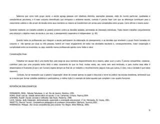 Sabemos que como todo grupo social, a escola agrega pessoas com objetivos distintos, aspirações pessoais, visão de mundo particular, qualidades e
características peculiares, e é esse conjunto diversificado que enriquece o ambiente escolar, contudo é preciso fazer com que as diferenças contribuam para o
crescimento coletivo e não sirvam de divisão entre seus membros ou mesmo se transformem em armas para competições entre grupos. Como afirma o mesmo autor:


Somente mediante um trabalho solidário se poderá prevenir contra as decisões isoladas, permeadas de interesses individuais. Todos devem trabalhar conjuntamente
para alcançar o objetivo maior da escola e, por isso, o planejamento cooperativo é indispensável. (p. 85)


        Quando todos os profissionais que integram a escola participarem da elaboração do planejamento, e as decisões que envolvem o grupo forem tomadas em
conjunto e não apenas por duas ou três pessoas, haverá um maior engajamento de todos nas atividades escolares e, consequentemente, maior cooperação e
cumplicidade entre os envolvidos, ou seja, existirão menos profissionais agindo como ‘leões e ratos’.


Considerações finais


        Trabalhar em equipe não é uma tarefa fácil, pois exige de seus membros desprendimento de si mesmo, saber ouvir o outro. É preciso compartilhar, colaborar,
contribuir para que uma proposta tenha êxito e estar consciente de que no final, muitas vezes, seu nome nem será lembrado, e para muitos essa idéia é
desanimadora e frustrante já que o ser humano espera sempre ao final de um trabalho o reconhecimento (alguns mais que outros, é claro, mas a verdade é que todos
esperam).
        Contudo, faz-se necessário que a palavra ‘cooperação’ deixe de constar apenas no papel e discursos e torne-se prática nas escolas brasileiras, lembrando que
se a escola quer formar cidadãos solidários e participativos, a melhor lição é o exemplo de todos aqueles que compõem o seu quadro funcional.



REFERÊNCIAS BIBLIOGRÁFICAS


FERNANDES, Millôr. Fábulas Fabulosas. 11 ed. Rio de Janeiro. Nórdica, 1995.
HORA, Dinair Leal da. Gestão democrática na escola. 11 ed. Campinas, S.Paulo. Papirus,2004.
LENHARD, Rudolf. Escola: dúvidas e reflexões. São Paulo. Moderna, 1998.
LUCK, Heloísa. Ação Integrada. Administração, supervisão e orientação educacional. 17 ed. Petrópolis, RJ. Vozes, 2001.
MASETTO, Marcos Tarciso. Competência pedagógica do professor universitário. SãoPaulo. Sunmus,2003.
PERRENOUD, Philippe. Dez novas competências para ensinar. Por Alegre. Artes Médicas, 2000.


                                                                                                                                                                  9
 
