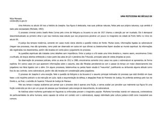 UMA FEITICEIRA NO SÉCULO XX
Nilza Meneses
cendoc@tj.ro.gov.br

          Uma feiticeira no século XX traz a história da Josepha. Sua figura é deslocada, mas suas práticas naturais, feitas pela sua própria natureza, cujo sentido é
dado pela necessidade (Michelet, 1992).
          O processo criminal contra Josefa Alves Correa pelo crime de feitiçaria ou bruxaria no ano de 1927 chamou a atenção por ser inusitado. Ele é atemporal
descontextualizado ao primeiro olhar e por isso mereceu esse estudo que nos proporciona penetrar um pouco no imaginário da cidade de Porto Velho no início do
século XX.
          A justiça dos tempos modernos, somente em casos muito claros aborda a questão mística de frente. Muitas vezes, informações ligadas ao sobrenatural
chegam aos processos, mas são ignoradas, como pode ser observado em autos em que vítimas ou testemunhas fazem alusões ao mundo espiritual. As informações
são registradas nos depoimentos, porém não levadas em conta para o julgamento do processo.
          As questões espirituais são tratadas como detalhes sem importância. Entre a justiça e a fé existe uma linha divisória e, mesmo assim, encontramos Cristo
crucificado, de braços abertos enfeitando a maior parte das salas de júri e plenários dos Tribunais, principais salas de visitas dirigidas ao povo.
          Da observação de processos judiciais, entre os anos de 1912 a 1980, encontramos somente cinco casos nos quais o sobrenatural se apresentou de forma
explícita. Em outros casos em que aparecem informações sobre o assunto, elas são filtradas percebendo-se com o passar do tempo um maior distanciamento dos
julgadores nos fatos ligados com o além. Em alguns processos, testemunhas ou partes fazem alusão à “macumba”, justificando ou atribuindo alguma atitude como
fora do seu controle, como sobrenatural, porém não são levadas em consideração pelos julgadores.
          O processo de Josepha é uma exceção. Nele a questão da feitiçaria e da bruxaria é o assunto principal motivador do processo que está dividido em duas
fases: a do inquérito policial e a da instrução em juízo. Após a argumentação da defesa, e alegações finais do Promotor de Justiça, foi proferida sentença pelo Juiz de
Direito e, ao final, o acórdão do Superior Tribunal de Justiça de Manaus.
          Pelo seu tempo e espaço acabamos por pensar que o processo dela é apenas uma ficção, e vamos acabar por perceber que realmente sua figura foi uma
ficção construída por ela e por um grupo de pessoas que transitavam pela energia do desconhecido, do sobrenatural.
          As histórias sobre mulheres queimadas em fogueiras ou enforcadas povoam o imaginário popular. Mulheres horrendas voando em vassouras, conhecedoras
de particularidades da alma humana; seres capazes de entrar em contato com o sobrenatural, espaço delimitado pela cultura judaico-cristã como inacessível aos
comuns.
 