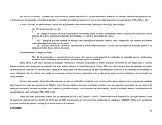 Aos poucos, no entanto, o Governo deu novos rumos ao sistema, reduzindo-o a um processo interno avaliativo. No decorrer dessa mudança provocou-se
o distanciamento da população na tomada de decisões e na análise da qualidade, fazendo com que a comunidade assumisse um papel passivo (MEC, 2003, p. 15).

            A nova LDB busca um perfil renovado para a educação nacional. Discorrendo sobre a avaliação da educação, assim dispõe:

                          Art. 9º A União incumbir-se-á de:
                          (...)
                                VI - assegurar processo nacional de avaliação do rendimento escolar no ensino fundamental, médio e superior, em colaboração com os
                          sistemas de ensino, objetivando a definição de prioridades e a melhoria da qualidade do ensino;
                          (...)
                                VIII - assegurar processo nacional de avaliação das instituições de educação superior, com a cooperação dos sistemas que tiverem
                          responsabilidade sobre este nível de ensino;
                                IX - autorizar, reconhecer, credenciar, supervisionar e avaliar, respectivamente, os cursos das instituições de educação superior e os
                          estabelecimentos do seu sistema de ensino.

            Complementando, o artigo 46 dispõe:

                          “Art. 46. A autorização e o reconhecimento de cursos, bem como o credenciamento de instituições de educação superior, terão prazos
                          limitados, sendo renovados, periodicamente, após processo regular de avaliação.”
            Dessa forma, a LDB alia o processo de avaliação institucional à melhoria da qualidade de ensino. Buscando harmonizar-se com essas idéias o Governo
Brasileiro instituiu vários programas de avaliação, dos quais pode-se destacar o Exame Nacional de Cursos – ENC, que sofreu duras críticas da sociedade, apontando
características que importam em desarticulação, imposição de idéias sobre o mundo acadêmico por parte de participantes estranhos a ele, sistemática mercadológica e
pouco pedagógica, falta de critérios para avaliar os progressos ao longo do tempo, disparidade entre a idéia gerada pelos conceitos atribuídos e a real situação dos
cursos avaliados.

            Frente a esse quadro, várias discussões seguiram-se entre as instituições, chegando a um consenso sobre alguns aspectos de um processo de avaliação
ideal. Levando em conta as experiências do PAIUB e outras formas avaliativas as partes envolvidas concluíram que são aspectos importantes para um sistema de
avaliação da educação nacional, iniciativas como manter um processo contínuo, com momentos de auto-avaliação, aliados à avaliação externa, considerando-se as
peculiaridades de cada instituição (MEC, 2003, p. 56).

            Dessa discussão, procurando sintonia com as disposições da LDB, o MEC propôs o SINAES – Sistema Nacional de Avaliação da Educação Superior, o qual
foi legalmente instituído pela Lei 10.861, de 14 de abril de 2004, apresentando-se “como elemento fundamental de mudanças” (CONAES, 2004a, p.9), constituindo
uma nova tentativa de garantir a prestação de ensino superior de qualidade.

4. O SINAES
                                                                                                                                                                  25
 