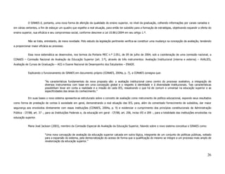 O SINAES é, portanto, uma nova forma de aferição da qualidade do ensino superior, no nível da graduação, colhendo informações por canais variados e
em várias vertentes, a fim de esboçar um quadro que espelhe a real situação, para então ter subsídio para a formação de estratégias, objetivando expandir a oferta do
ensino superior, sua eficácia e seu compromisso social, conforme descreve a Lei 10.861/2004 em seu artigo 1.º.


            Não se trata, entretanto, de mera novidade. Pelo estudo da legislação pertinente verifica-se constituir uma mudança na concepção da avaliação, tendendo
a proporcionar maior eficácia ao processo.


            Essa nova sistemática se desenvolve, nos termos da Portaria MEC n.º 2.051, de 09 de julho de 2004, sob a coordenação de uma comissão nacional, a
CONAES – Comissão Nacional de Avaliação da Educação Superior (art. 3.º), através de três instrumentos: Avaliação Institucional (interna e externa) – AVALIES,
Avaliação de Cursos de Graduação – ACG e Exame Nacional de Desempenho dos Estudantes – ENADE.


            Explicando o funcionamento do SINAES em documento próprio (CONAES, 2004a, p. 7), a CONAES consigna que:


                          “As características fundamentais da nova proposta são: a avaliação institucional como centro do processo avaliativo, a integração de
                          diversos instrumentos com base em uma concepção global e o respeito à identidade e à diversidade institucionais. Tais características
                          possibilitam levar em conta a realidade e a missão de cada IES, ressalvando o que há de comum e universal na educação superior e as
                          especificidades das áreas do conhecimento.”

            Em suas bases o novo sistema apresenta-se estruturado sobre o conceito de avaliação como instrumento de política educacional, expondo seus resultados
como forma de prestação de contas à sociedade em geral, demonstrando a real situação das IES, para, além do comentado fornecimento de subsídios, dar maior
segurança aos envolvidos diretamente com essas instituições (CONAES, 2004a, p. 9) e evidenciar o cumprimento dos princípios constitucionais da Administração
Pública - CF/88, art. 37 -, para as Instituições Federais e, da educação em geral - CF/88, art. 206, inciso VII e 209 -, para a totalidade das instituições envolvidas na
educação superior.


            Maria José Jackson (2003), membro da Comissão Especial de Avaliação da Educação Superior, falando sobre o novo sistema conceitua o SINAES como:


                          “Uma nova concepção de avaliação da educação superior calcada em outra lógica, integrante de um conjunto de políticas públicas, voltado
                          para a expansão do sistema, pela democratização do acesso de forma que a qualificação do mesmo se integre a um processo mais amplo de
                          revalorização da educação superior.”




                                                                                                                                                                     26
 